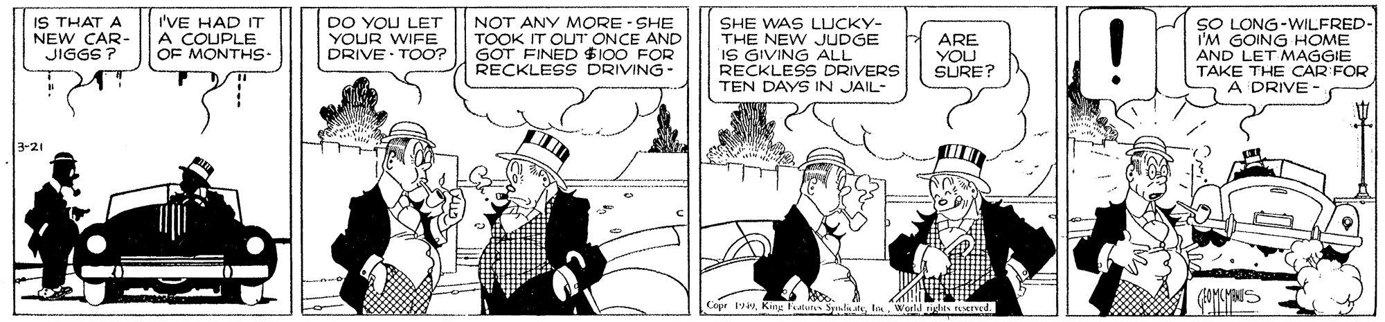 Monochrome OCR: IS THAT A NEW CAR- JIGGS ? I'VE HAD IT A COUPLE OF MONTHS- DO YOU LET YOUR WIFE DRIVE· TOO? NOT ANY MORE - SHE TOOK IT OUT ONCE AND GOT FINED $100 FOR RECKLESS DRIVING- SHE WAS LUCKY- THE NEW JUDGE IS GIVING ALL RECKLES DRIVERS TEN DAYS IN JAIL- ARE YOU SURE? SO LONG-WILFRED- I'M GOING HOME AND LET MAGGIE TAKE THE CAR FOR A DRIVE - 3-21 Copr 1Is Werld ught- IS THAT A NEW CAR- JIGGS ? I'VE HAD IT A COUPLE OF MONTHS- DO YOU LET YOUR WIFE DRIVE· TOO? NOT ANY MORE - SHE TOOK IT OUT ONCE AND GOT FINED $100 FOR RECKLESS DRIVING- SHE WAS LUCKY- THE NEW JUDGE IS GIVING ALL RECKLES DRIVERS TEN DAYS IN JAIL- ARE YOU SURE? SO LONG-WILFRED- I'M GOING HOME AND LET MAGGIE TAKE THE CAR FOR A DRIVE - 3-21 Copr 1King Faluts Spli ateIs Werld ught-