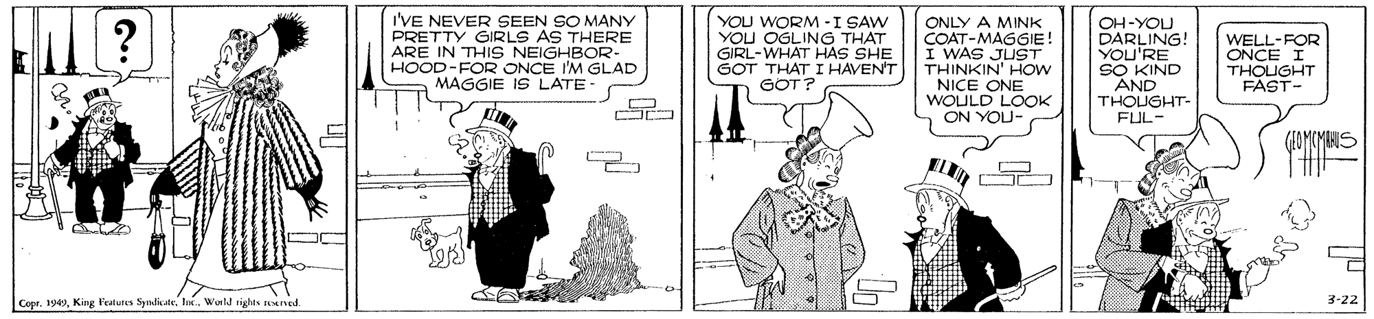 Parallel OCR: I'VE NEVER SEEN SO MANY PRETTY GIRLS AS THERE ARE IN THIS NEIGHBOR- HOOD-FOR ONCE I'M GLAD MAGGIE IS LATE- YOU WORM -I SAW YOU OGLING THAT GIRL-WHAT HAS SHE GOT THAT I HAVEN'T GOT? ONLY A MINK COAT-MAGGIE! I WAS JUST THINKIN' HOW NICE ONE WOULD LOOK ON YOU- OH-YOU DARLING! YOU'RE SO KIND AND THOUGHT- FUL- ? WELL-FOR ONCE I THOUGHT FAST- Copr. 1949World rights eened. 3-22 I'VE NEVER SEEN SO MANY PRETTY GIRLS AS THERE ARE IN THIS NEIGHBOR- HOOD-FOR ONCE I'M GLAD MAGGIE IS LATE- YOU WORM -I SAW YOU OGLING THAT GIRL-WHAT HAS SHE GOT THAT I HAVEN'T GOT? ONLY A MINK COAT-MAGGIE! I WAS JUST THINKIN' HOW NICE ONE WOULD LOOK ON YOU- OH-YOU DARLING! YOU'RE SO KIND AND THOUGHT- FUL- ? WELL-FOR ONCE I THOUGHT FAST- Copr. 1949King Peatures SyndikateWorld rights eened. 3-22