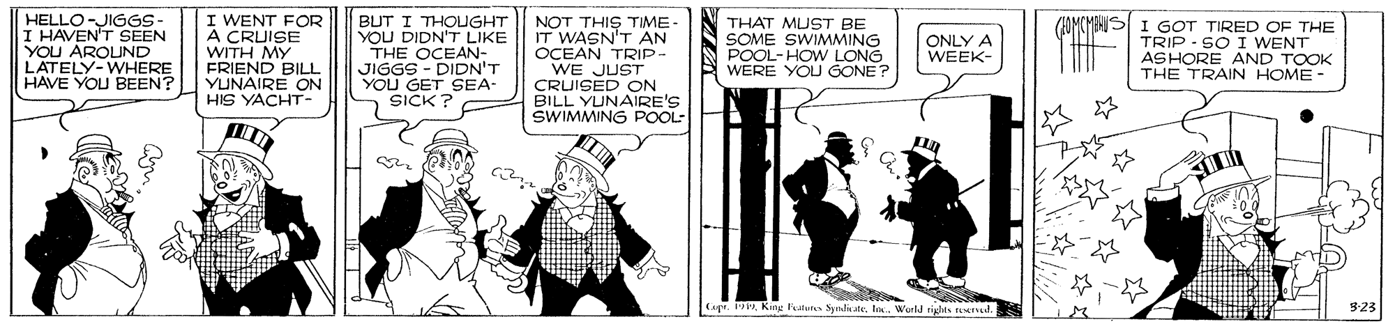 Comic book OCR: HELLO-JIGGS- I HAVEN'T SEEN YOU AROUND LATELY-WHERE HAVE YOU BEEN? I WENT FOR A CRUISE WITH MY FRIEND BILL YUNAIRE ON HIS YACHT- BUT I THOUGHT YOU DIDN'T LIKE THE OCEAN- JIGGS - DIDN'T YOU GET SEA- SICK ? NOT THIS TIME- IT WASN'T AN OCEAN TRIP- WE JUST CRUISED ON BILL YUNAIRE'S SWIMMING POOL- THAT MUST BE SOME SWIMMING POOL- HOW LONG WERE YOU GONE? (FOMCMIHIS I GOT TIRED OF THE TRIP - SO I WENT ASHORE AND TOOK THE TRAIN HOME- ONLY A WEEK- ?? Cage. 19World rights reTYl. 3:23 HELLO-JIGGS- I HAVEN'T SEEN YOU AROUND LATELY-WHERE HAVE YOU BEEN? I WENT FOR A CRUISE WITH MY FRIEND BILL YUNAIRE ON HIS YACHT- BUT I THOUGHT YOU DIDN'T LIKE THE OCEAN- JIGGS - DIDN'T YOU GET SEA- SICK ? NOT THIS TIME- IT WASN'T AN OCEAN TRIP- WE JUST CRUISED ON BILL YUNAIRE'S SWIMMING POOL- THAT MUST BE SOME SWIMMING POOL- HOW LONG WERE YOU GONE? (FOMCMIHIS I GOT TIRED OF THE TRIP - SO I WENT ASHORE AND TOOK THE TRAIN HOME- ONLY A WEEK- ? ? Cage. 19King lalures SyndiateWorld rights reTYl. 3:23
