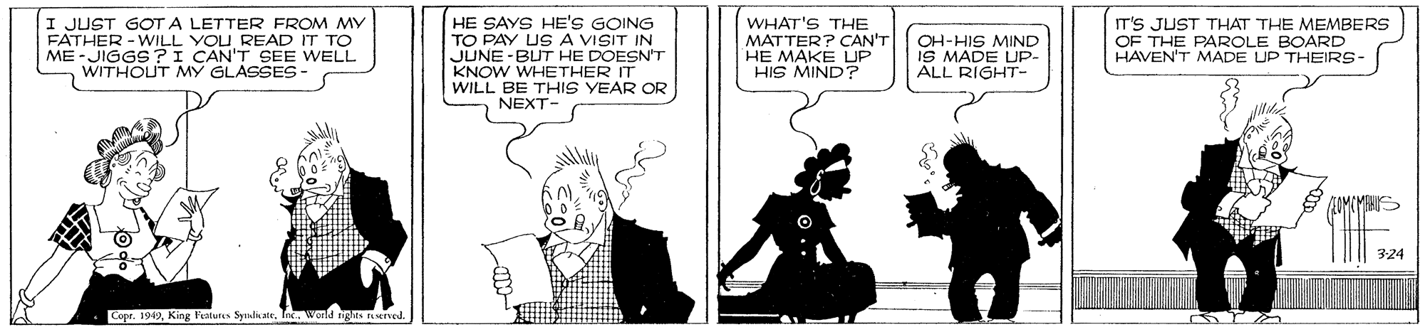 Art OCR: I JUST GOT A LETTER FROM MY FATHER -WILL YOU READ IT TO ME-JIGGS ?I CAN'T SEE WELL WITHOUT MY GLASSES - HE SAYS HE'S GOING TO PAY USA VISIT IN JUNE -BUT HE DOESN'T KNOW WHETHER IT WILL BE THIS YEAR OR NEXT- WHAT'S THE MATTER? CAN'T HE MAKE UP HIS MIND? OH-HIS MIND IS MADE UP- ALL RIGHT- IT'S JUST THAT THE MEMBERS OF THE PAROLE BOARD HAVEN'T MADE UP THEIRS- 3:24 Copr. 1949world nghas served. I JUST GOT A LETTER FROM MY FATHER -WILL YOU READ IT TO ME-JIGGS ?I CAN'T SEE WELL WITHOUT MY GLASSES - HE SAYS HE'S GOING TO PAY USA VISIT IN JUNE -BUT HE DOESN'T KNOW WHETHER IT WILL BE THIS YEAR OR NEXT- WHAT'S THE MATTER? CAN'T HE MAKE UP HIS MIND? OH-HIS MIND IS MADE UP- ALL RIGHT- IT'S JUST THAT THE MEMBERS OF THE PAROLE BOARD HAVEN'T MADE UP THEIRS- 3:24 Copr. 1949King Features Syulicateworld nghas served.