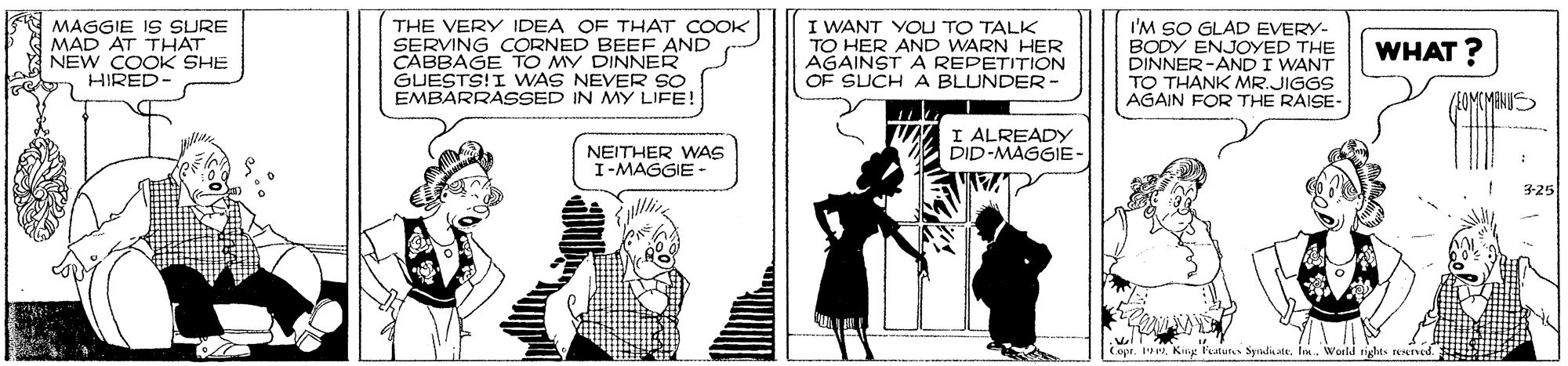 Fiction OCR: MAGGIE IS SURE MAD AT THAT NEW COOK SHE HIRED- THE VERY IDEA OF THAT COOK SERVING CORNED BEE AND CABBAGE TO MY DINNER GUESTS!I WAS NEVER SO EMBARRASSED IN MY LIFE! I WANT YOU TO TALK TO HER AND WARN HER AGAINST A REPETITION OF SUCH A BLUNDER- I'M SO GLAD EVERY- BODY ENJOYED THE DINNER-AND I WANT TO THANK MR.JIGGS AGAIN FOR THE RAISE- WHAT ? I ALREADY DID-MAGGIE- NEITHER WAS I-MAGGIE - 3-25 Copr.Kine Fatun Spndiaate. In. World righs reed. MAGGIE IS SURE MAD AT THAT NEW COOK SHE HIRED- THE VERY IDEA OF THAT COOK SERVING CORNED BEE AND CABBAGE TO MY DINNER GUESTS!I WAS NEVER SO EMBARRASSED IN MY LIFE! I WANT YOU TO TALK TO HER AND WARN HER AGAINST A REPETITION OF SUCH A BLUNDER- I'M SO GLAD EVERY- BODY ENJOYED THE DINNER-AND I WANT TO THANK MR.JIGGS AGAIN FOR THE RAISE- WHAT ? I ALREADY DID-MAGGIE- NEITHER WAS I-MAGGIE - 3-25 Copr.Kine Fatun Spndiaate. In. World righs reed.