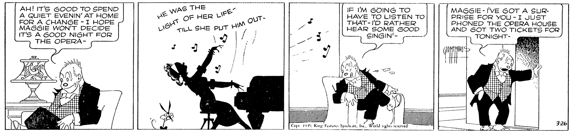 Design OCR: AH! IT'S GOOD TO SPEND A QUIET EVENIN' AT HHOME FOR A CHANGE - I HOPE MAGGIE WON'T DECIDE IT'S A GOOD NIGHT FOR THE OPERA- LIGHT OF HER LIFE TILL SHE PUT HIM QUT. HE WAS THE JE I'M GOING TO HAVE TO LISTEN TO THAT-I'D RATHER HEAR SOME GOOD SINGIN'- MAGGIE - I'VE GOT A SUR- PRISE FOR YOU -I JUST PHONED THE OPERA HOUSE AND GOT TWO TICKETS FOR TONIGHT- Cage u. King Falures Symiu stel. World glis restrved 326 AH! IT'S GOOD TO SPEND A QUIET EVENIN' AT HHOME FOR A CHANGE - I HOPE MAGGIE WON'T DECIDE IT'S A GOOD NIGHT FOR THE OPERA- LIGHT OF HER LIFE TILL SHE PUT HIM QUT. HE WAS THE JE I'M GOING TO HAVE TO LISTEN TO THAT-I'D RATHER HEAR SOME GOOD SINGIN'- MAGGIE - I'VE GOT A SUR- PRISE FOR YOU -I JUST PHONED THE OPERA HOUSE AND GOT TWO TICKETS FOR TONIGHT- Cage u. King Falures Symiu stel. World glis restrved 326