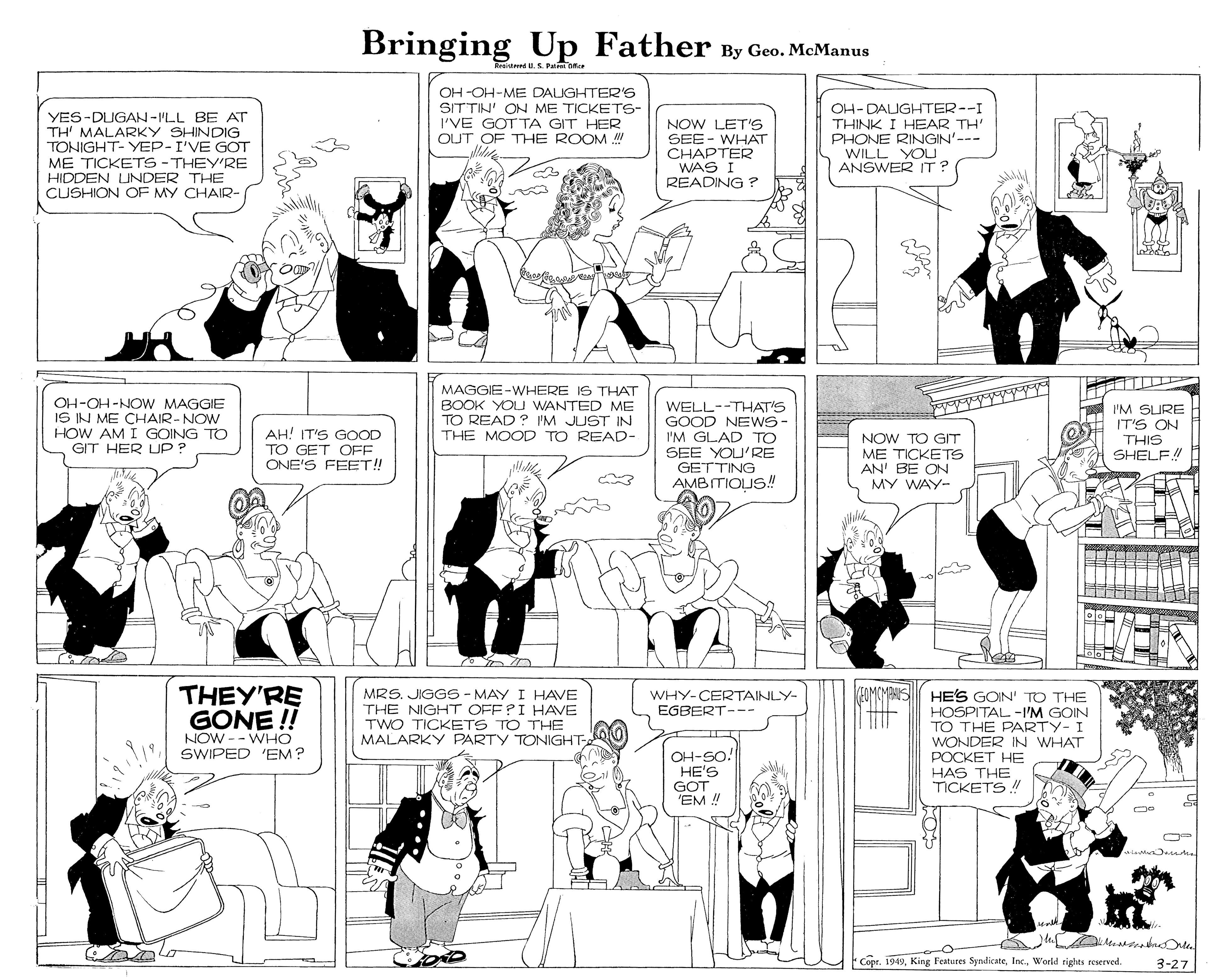 Comic book OCR: Bringing Up Father By Geo. McManus weiumed.S. Pate Dice OH -OH-ME DAUGHTER'S YES-DUGAN-ILL BE AT TH' MALARKY SHINDIG TONIGHT- YEP-I'VE GOT ME TICKETS -THEY'RE HIDDEN UNDER THE CUSHION OF MY CHAIR- SITTIN' ON ME TICKETS- I'VE GOT TA GIT HER OUT OF THE ROOM NOW LET'S SEE - WHAT CHAPTER WAS I READING ? OH-DAIGHTER--I THINK I HEAR TH' PHONE RINGIN'--- WILL YOU ANSWER IT? OH-OH-NOW MAGGIE IS IN ME CHAIR-NOW HOW AM I GOING TO GIT HER UP ? MAGGIE-WHERE IS THAT BOOK YOU WANTED ME TO READ ? 'M JUST IN THE MOOD TO READ- WELL--THAT'S GOOD NE WS- I'M GLAD TO SEE YOU'RE GETTING AMBITIOUS! I'M SURE IT'S ON THIS SHELF! AH! IT'S GOOOD TO GET OFF ONE'S FEBET! NOW TO GT ME TICKETS AN' BE ON MY WAY- THEY'RE GONE! FOMCMANS HES GOIN' TO THE HOSPITAL -I'M GOIN TO THE PARTY- I WONDER IN WHAT POCKET HE HAS THE TICKETS ! MRS. JIGGS - MAY I HAVE THE NIGHT OFFPI HAVE TWO TICKETS TO THE WHY-CERTAINLY- EGBERT--- NOW -- WHO SWIPED 'EM? MALARKY PARTY TONIGHT OH-SO! HE'S GOT 'EM ! Copr. 1949World rights reserved 3-27 Bringing Up Father By Geo. McManus weiumed.S. Pate Dice OH -OH-ME DAUGHTER'S YES-DUGAN-ILL BE AT TH' MALARKY SHINDIG TONIGHT- YEP-I'VE GOT ME TICKETS -THEY'RE HIDDEN UNDER THE CUSHION OF MY CHAIR- SITTIN' ON ME TICKETS- I'VE GOT TA GIT HER OUT OF THE ROOM NOW LET'S SEE - WHAT CHAPTER WAS I READING ? OH-DAIGHTER--I THINK I HEAR TH' PHONE RINGIN'--- WILL YOU ANSWER IT? OH-OH-NOW MAGGIE IS IN ME CHAIR-NOW HOW AM I GOING TO GIT HER UP ? MAGGIE-WHERE IS THAT BOOK YOU WANTED ME TO READ ? 'M JUST IN THE MOOD TO READ- WELL--THAT'S GOOD NE WS- I'M GLAD TO SEE YOU'RE GETTING AMBITIOUS! I'M SURE IT'S ON THIS SHELF! AH! IT'S GOOOD TO GET OFF ONE'S FEBET! NOW TO GT ME TICKETS AN' BE ON MY WAY- THEY'RE GONE! FOMCMANS HES GOIN' TO THE HOSPITAL -I'M GOIN TO THE PARTY- I WONDER IN WHAT POCKET HE HAS THE TICKETS ! MRS. JIGGS - MAY I HAVE THE NIGHT OFFPI HAVE TWO TICKETS TO THE WHY-CERTAINLY- EGBERT--- NOW -- WHO SWIPED 'EM? MALARKY PARTY TONIGHT OH-SO! HE'S GOT 'EM ! Copr. 1949King Festures SyndiçateWorld rights reserved 3-27