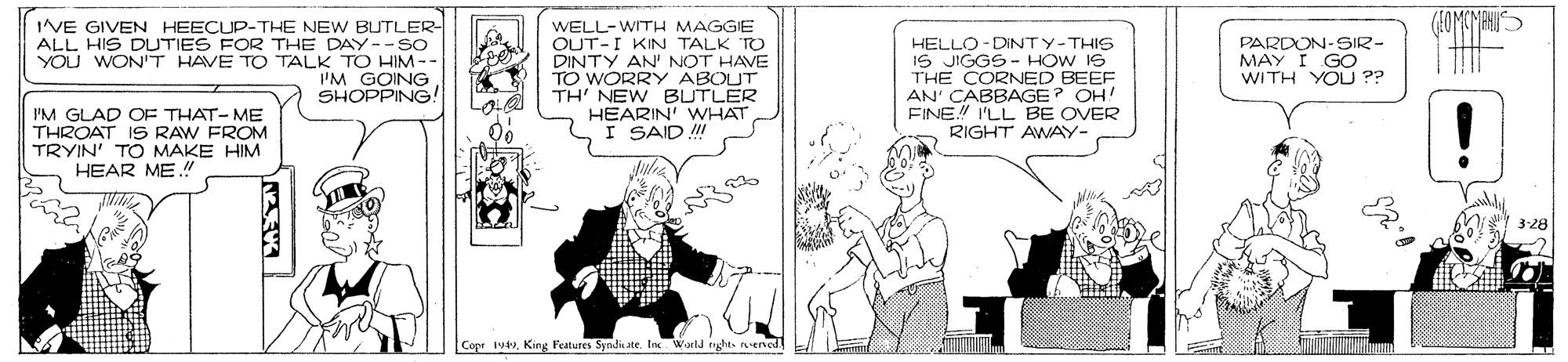Illustration OCR: IVE GIVEN HEECUP-THE NEW BUTLER- ALL HIS DUTIES FOR THE DAY--so YOU WON'T HAVE TO TALK TO HIM -- 'M GOING SHOPPING! WELL-WITH MAGGIE OUT-I KIN TALK TO DINTY AN' NOT HAVE TO WORRY ABOUT TH' NEW BUTLER HEARIN' WHAT I SAID ! PARDON-SIR- MAY I GO WITH YOU ?? HELLO-DINTY-THIS IS JIGGS - HOW IS THE CORNED BEEF AN' CABBAGE? OH! FINE! I'LL BE OVER RIGHT AWAY- PM GLAD OF THAT-ME THROAT I9 RAW FROM TRYIN' TO MAKE HIM HEAR ME ! ! 3-28 Copr 1uKing Features Syndi ate. Inc World oghts nened IVE GIVEN HEECUP-THE NEW BUTLER- ALL HIS DUTIES FOR THE DAY--so YOU WON'T HAVE TO TALK TO HIM -- 'M GOING SHOPPING! WELL-WITH MAGGIE OUT-I KIN TALK TO DINTY AN' NOT HAVE TO WORRY ABOUT TH' NEW BUTLER HEARIN' WHAT I SAID ! PARDON-SIR- MAY I GO WITH YOU ?? HELLO-DINTY-THIS IS JIGGS - HOW IS THE CORNED BEEF AN' CABBAGE? OH! FINE! I'LL BE OVER RIGHT AWAY- PM GLAD OF THAT-ME THROAT I9 RAW FROM TRYIN' TO MAKE HIM HEAR ME ! ! 3-28 Copr 1uKing Features Syndi ate. Inc World oghts nened