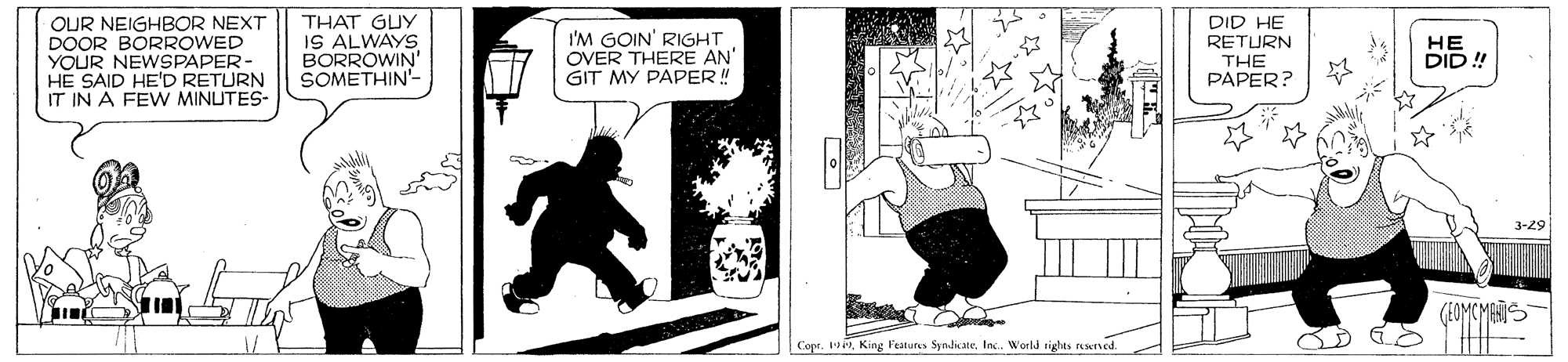 Monochrome OCR: OUR NEIGHBOR NEXT DOOR BORROWED YOUR NEWSPAPER- HE SAID HE'D RETURN IT IN A FEW MINUTES- THAT GUY IS ALWAYS BORROWIN' SOMETHIN- DID HE I'M GOIN' RIGHT OVER THERE AN GIT MY PAPER! ?? DID ! RETURN THE ??PER? 3-29 (EOMCMAS Copr. 1Inc. World tights resened. OUR NEIGHBOR NEXT DOOR BORROWED YOUR NEWSPAPER- HE SAID HE'D RETURN IT IN A FEW MINUTES- THAT GUY IS ALWAYS BORROWIN' SOMETHIN- DID HE I'M GOIN' RIGHT OVER THERE AN GIT MY PAPER! ?? DID ! RETURN THE ??PER? 3-29 (EOMCMAS Copr. 1King Features SydiateInc. World tights resened.
