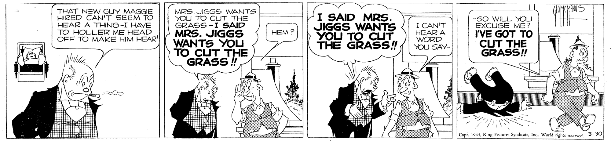 Conversation OCR: (HOMCMANUS THAT NEW GUY MAGGIE HIRED CAN'T SEEM TO HEAR A THING-I HAVE TO HOLLER ME HEAD OFF TO MAKE HIM HEAR! MRS JIGGS WANTS YOU TO CUT THE GRASS -I SAID MRS. JIGGS WANTS YOLU TO CUT THE GRASS ! I SAID MRS. JIGGS WANTS YOU TO CLT THE GRASS! I CAN'T HEAR A WORD YOU SAY- -SO WILL YOU EXCUSE ME? I'VE GOT TO CUT THE GRASS! HEM ? | Copr. 193-30 (HOMCMANUS THAT NEW GUY MAGGIE HIRED CAN'T SEEM TO HEAR A THING-I HAVE TO HOLLER ME HEAD OFF TO MAKE HIM HEAR! MRS JIGGS WANTS YOU TO CUT THE GRASS -I SAID MRS. JIGGS WANTS YOLU TO CUT THE GRASS ! I SAID MRS. JIGGS WANTS YOU TO CLT THE GRASS! I CAN'T HEAR A WORD YOU SAY- -SO WILL YOU EXCUSE ME? I'VE GOT TO CUT THE GRASS! HEM ? | Copr. 19King Features SyndcateInc. World rights reerved