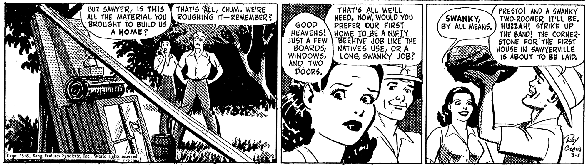 Art OCR: BUZ SAWYER15 THIS ALL THE MATERIAL YOU BROUGHT TO BUILD US A HOME? THAT'S ALCHUM. WE'RE ROUGHING IT-REMEMBER? THAT'6 ALL WE'LL NEEDWOULD YOU PREFER OUR FIRST PRESTO! AND A SWANKY TWO-ROOMER IT'LL BE. BY ALL MEANS.) HUZZAH! STRIKE UP THE BAND! THE CORNER- STONE FOR THE FIRST HOUSE IN SAWYERVILLE I5 ABOUT TO BE LAID. SWANKYGOOD HEAVENS! HOME TO BE A NIFTY JUST A FEW BEEHIVE JOB LIKE THE BOARDSAND TWO DOORSOR A LONGSWANKY JOB? Rof Copr. 1949Weeld rights reserved 3-7 BUZ SAWYER15 THIS ALL THE MATERIAL YOU BROUGHT TO BUILD US A HOME? THAT'S ALCHUM. WE'RE ROUGHING IT-REMEMBER? THAT'6 ALL WE'LL NEEDWOULD YOU PREFER OUR FIRST PRESTO! AND A SWANKY TWO-ROOMER IT'LL BE. BY ALL MEANS.) HUZZAH! STRIKE UP THE BAND! THE CORNER- STONE FOR THE FIRST HOUSE IN SAWYERVILLE I5 ABOUT TO BE LAID. SWANKYGOOD HEAVENS! HOME TO BE A NIFTY JUST A FEW BEEHIVE JOB LIKE THE BOARDSAND TWO DOORSNATIVES USEOR A LONGSWANKY JOB? Rof Copr. 1949King Features SyndicateWeeld rights reserved 3-7