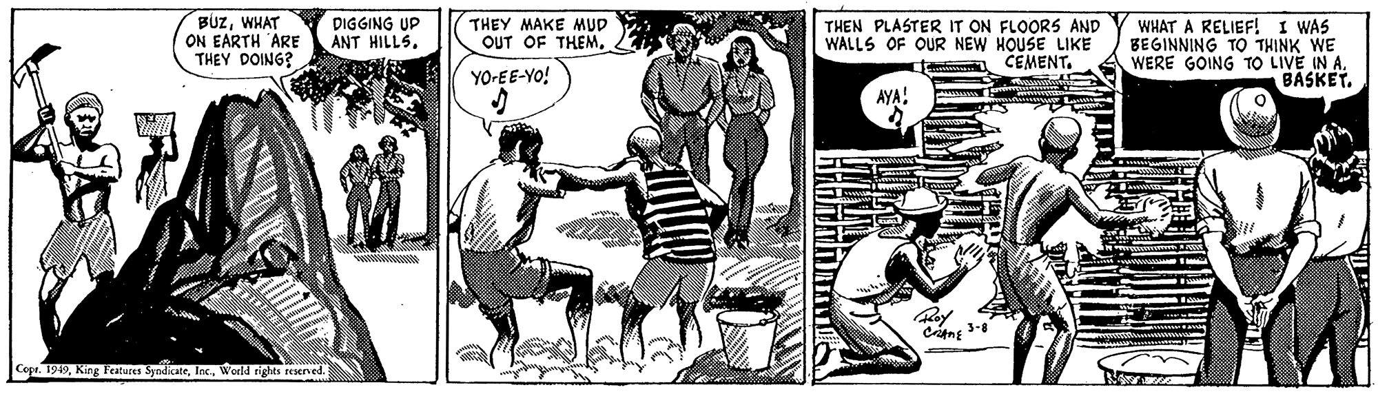 Elbow OCR: BÚZWHAT ON EARTH ARE THEY DOING? THEN PLASTER IT ON FLOORS AND WALLS OF OUR NEW HOUSE LIKE CEMENT. WHAT A RELIEF! I WAS BEGINNING TO THINK WE WERE GOING TO LIVE IN A. BASKETDIGGING UP ANT HILLS. THEY MAKE MUD OUT OF THEM. YO-EE-YO! AYA: Roy Copr. 1949Wwoeld rights reserved. BÚZWHAT ON EARTH ARE THEY DOING? THEN PLASTER IT ON FLOORS AND WALLS OF OUR NEW HOUSE LIKE CEMENT. WHAT A RELIEF! I WAS BEGINNING TO THINK WE WERE GOING TO LIVE IN A. BASKETDIGGING UP ANT HILLS. THEY MAKE MUD OUT OF THEM. YO-EE-YO! AYA: Roy Copr. 1949King Features SyndicateWwoeld rights reserved.