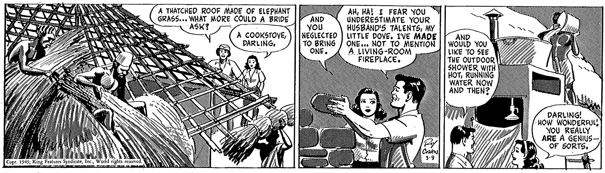 Humour OCR: A THATCHED ROOF MADE OF ELEPHANT GRASS... WHAT MORE COULDA BRIDE AHHA! I FEAR YOU UNDERÉSTIMATE YOUR HUSBAND'S TALENTSMY NEGLECTED LITTLE DOVE. IVE MADE ONE... NOT TO MENTION A LIVING-ROOM FIREPLACE. AND YOU ASK? A COOKSTOVEAND WOULD YOU LIKE TO SEE THE OUTDOOR SHOWER WITH HOTRUNNING WATER NOW AND THEN? TO BRING ONEDARLING! HOW WONDERFUL) YOU REALLY ARE A GENIUS- OF SORTS. 3.9 Copr. 1949World rights reserved. A THATCHED ROOF MADE OF ELEPHANT GRASS... WHAT MORE COULDA BRIDE AHHA! I FEAR YOU UNDERÉSTIMATE YOUR HUSBAND'S TALENTSMY NEGLECTED LITTLE DOVE. IVE MADE ONE... NOT TO MENTION A LIVING-ROOM FIREPLACE. AND YOU ASK? A COOKSTOVEAND WOULD YOU LIKE TO SEE THE OUTDOOR SHOWER WITH HOTRUNNING WATER NOW AND THEN? TO BRING ONEDARLING! HOW WONDERFUL) YOU REALLY ARE A GENIUS- OF SORTS. 3.9 Copr. 1949King Features SyndicateWorld rights reserved.