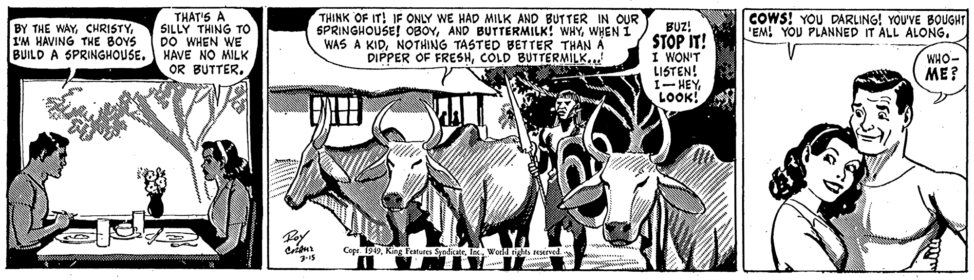 Art OCR: THAT'S A SILLY THING TO DO WHEN WE BUILO A SPRINGHOUSE. HAVE NO MILK OR BUTTER. THINK OF IT! IF ONLY WE HAD MILK AND BUTTER IN OUR SPRINGHOUSE! OBOYWHEN I WAS A KIDNOTHING TASTED BETTER THAN AÁ DIPPER OF FRESHCOLD BUTTERMILK...! BY THE WAYI'M HAVING THE BOYS COWS! YOU DARLING! YOU'VE BOUGHT 'EM! YOU PLANNED IT ALL ALONG. BUZ! STOP IT! I WON'T LISTEN! 1- HEYLOOK! WHO- ME? Copr 1949World rights reserved. .. THAT'S A SILLY THING TO DO WHEN WE BUILO A SPRINGHOUSE. HAVE NO MILK OR BUTTER. THINK OF IT! IF ONLY WE HAD MILK AND BUTTER IN OUR SPRINGHOUSE! OBOYAND BUTTERMILK! WHYWHEN I WAS A KIDNOTHING TASTED BETTER THAN AÁ DIPPER OF FRESHCOLD BUTTERMILK...! BY THE WAYI'M HAVING THE BOYS COWS! YOU DARLING! YOU'VE BOUGHT 'EM! YOU PLANNED IT ALL ALONG. BUZ! STOP IT! I WON'T LISTEN! 1- HEYLOOK! WHO- ME? Copr 1949King Festures SyodicateWorld rights reserved. ..