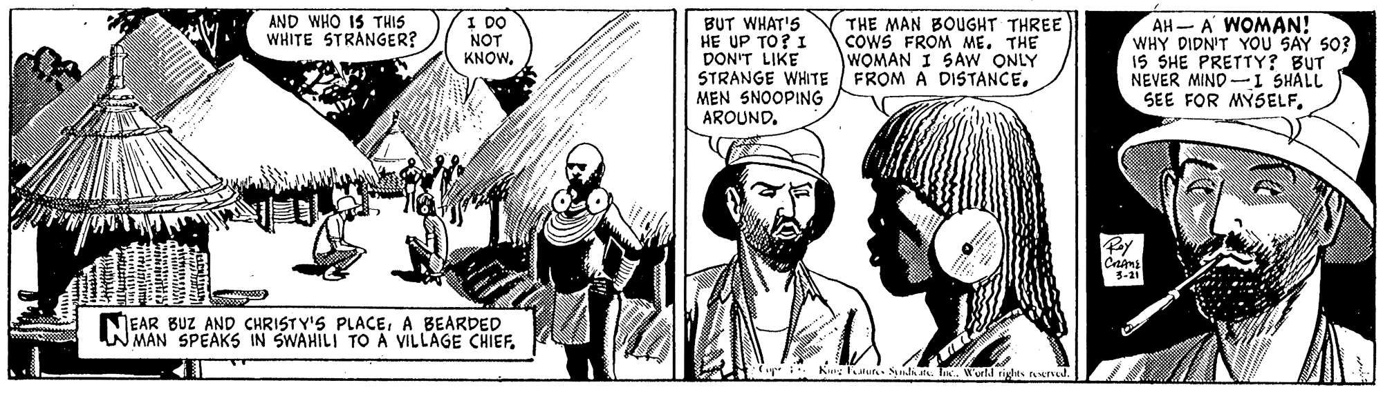Parallel OCR: AND WHO IS THIS WHITE STRÅNGER? I DO NOT KNOWBUT WHAT'S HE UP TO? I DON'T LIKE STRANGE WHITE MEN SNOOPING AROUNDTHE MAN BOUGHT THREE COWS FROM ME. THE WOMAN I SAW ONLY FROM A DISTANCE. AH A WOMAN! WHY DIDN'T YOU SAY S0? IS SHE PRETTY? BUT NEVER MIND -I SHALL SEE FOR MYSELFBy Cams 3-21 EAR BUZ AND CHRISTY'S PLACEA BEARDED WMAN SPEAKS IN SWAHILI TO A VILLAGE CHIEF(ap Kny Katur Sindaate. T. World rights ved AND WHO IS THIS WHITE STRÅNGER? I DO NOT KNOWBUT WHAT'S HE UP TO? I DON'T LIKE STRANGE WHITE MEN SNOOPING AROUNDTHE MAN BOUGHT THREE COWS FROM ME. THE WOMAN I SAW ONLY FROM A DISTANCE. AH A WOMAN! WHY DIDN'T YOU SAY S0? IS SHE PRETTY? BUT NEVER MIND -I SHALL SEE FOR MYSELFBy Cams 3-21 EAR BUZ AND CHRISTY'S PLACEA BEARDED WMAN SPEAKS IN SWAHILI TO A VILLAGE CHIEF(ap Kny Katur Sindaate. T. World rights ved