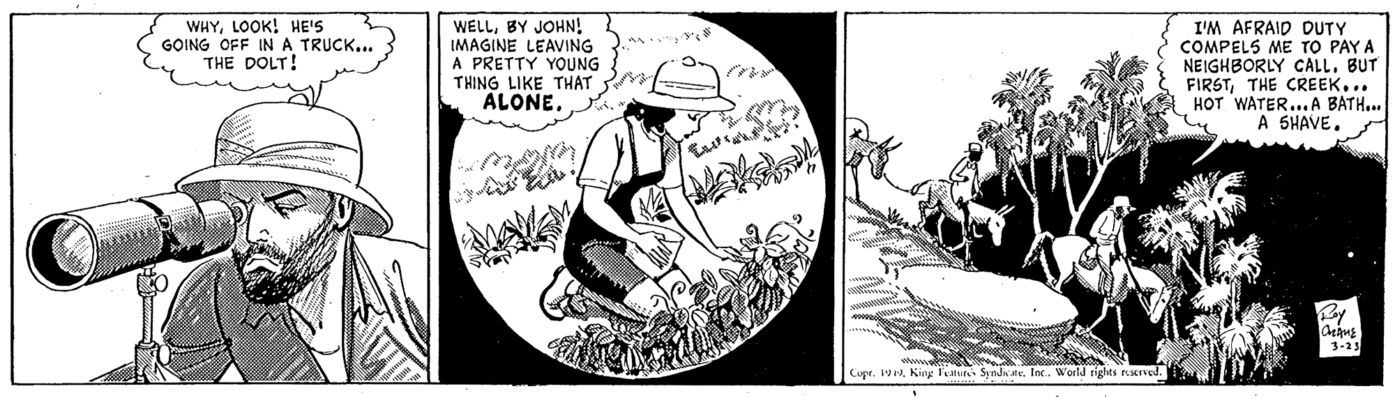 Monochrome OCR: WHYLOOK! HE'S GOING OFF INA TRUCK... THE DOLT! WELLBY JOHN! IMAGINE LEAVING A PRETTY YOUNG THING LIKE THAT ALONE. I'M AFRAID DUTY COMPELS ME TO PAY A NEIGHBORLY CALLBUT FIRSTTHE CREEK... HOT WATER...A BATH... A SHAVE. |3-23 Cupr. 19Inc. World rights reserved. WHYLOOK! HE'S GOING OFF INA TRUCK... THE DOLT! WELLBY JOHN! IMAGINE LEAVING A PRETTY YOUNG THING LIKE THAT ALONE. I'M AFRAID DUTY COMPELS ME TO PAY A NEIGHBORLY CALLBUT FIRSTTHE CREEK... HOT WATER...A BATH... A SHAVE. |3-23 Cupr. 19Kiny l'eature SyndateInc. World rights reserved.