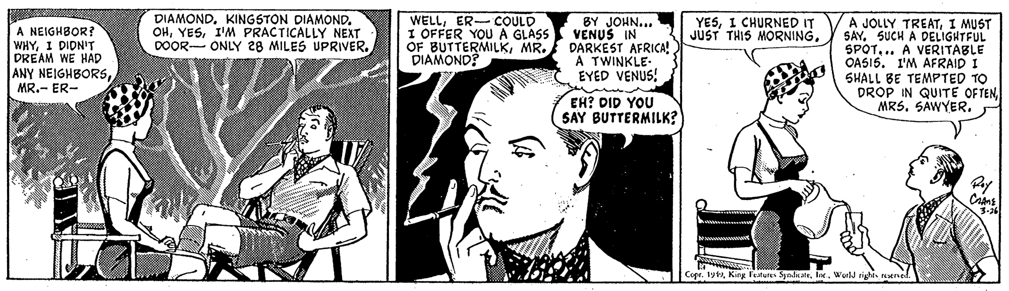 Black-and-white OCR: DIAMOND. KINGSTON DIAMOND. OHI'M PRACTICALLY NEXT DOOR- ONLY 28 MILES UPRIVERBY JOHN... VENUS IN OF BUTTERMILKMR. DARKEST AFRICA! A TWINKLE- EYED VENUS! WELLER-COULD I OFFER YOU A GLASS A JOLLY TREATI MUST SAY. SUCH A DELIGHTFUL SPOT.. A VERITABLE OASI5. I'M AFRAID I SHALL BE TEMPTED TO DROP IN QUITE OFTEN MRS. SAWYER. YESI CHURNED IT JUST THIS MORNINGA NEIGHBOR? WHYI DIDNIT DREAM WE HAD ANY NEIGHBORSMR.- ER- DIAMOND? EH? DID YOU SAY BUTTERMILK? Copr. 191lor. World rights reatrned. DIAMOND. KINGSTON DIAMOND. OHI'M PRACTICALLY NEXT DOOR- ONLY 28 MILES UPRIVERBY JOHN... VENUS IN OF BUTTERMILKMR. DARKEST AFRICA! A TWINKLE- EYED VENUS! WELLER-COULD I OFFER YOU A GLASS A JOLLY TREATI MUST SAY. SUCH A DELIGHTFUL SPOT.. A VERITABLE OASI5. I'M AFRAID I SHALL BE TEMPTED TO DROP IN QUITE OFTEN MRS. SAWYER. YESI CHURNED IT JUST THIS MORNINGA NEIGHBOR? WHYI DIDNIT DREAM WE HAD ANY NEIGHBORSMR.- ER- DIAMOND? EH? DID YOU SAY BUTTERMILK? Copr. 191King Features Syndiatelor. World rights reatrned.