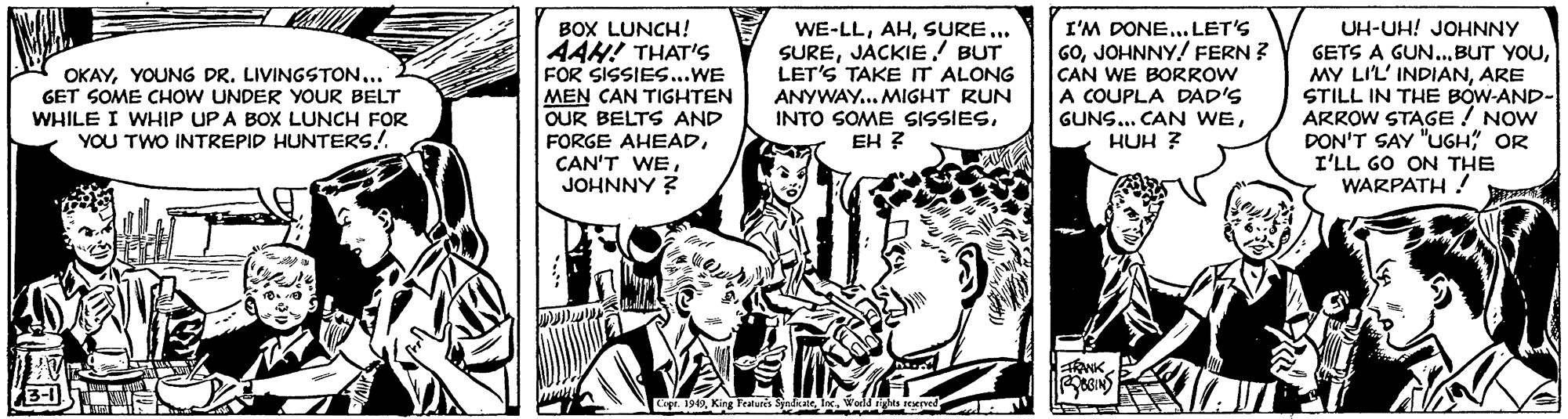 Parallel OCR: BOX LUNCH! 4AH! THAT'S FOR SISSIES...WE MEN CAN TIGHTEN OUR BELTS AND FORGE AHEADJOHNNY ? WE-LLSURE... SUREJACKIE! BUT LET'S TAKE IT ALONG ANYWAY... MIGHT RUN INTO SOME SISSIESEH ? I'M DONE... LET'S GOJOHNNY! FERN ? CAN WE BORROW A COUPLA DAD'S GUNS... CAN WEHUH ? UH-UH! JOHNNY GETS A GUN..ARE STILL IN THE BOW-AND- ARROW STAGE ! NOW DON'T SAY "UGH" OR I'LL GO ON THE WARPATH ! OKAYYOUNG DR. LIVINGSTON... GET SOME CHOW UNDER YOUR BELT WHILE I WHIP UPA BOX LUNCH FOR YOU TWO INTREPID HUNTERS! ANK Cept. 194Wold righ BOX LUNCH! 4AH! THAT'S FOR SISSIES...WE MEN CAN TIGHTEN OUR BELTS AND FORGE AHEADCAN'T WEJOHNNY ? WE-LLSURE... SUREJACKIE! BUT LET'S TAKE IT ALONG ANYWAY... MIGHT RUN INTO SOME SISSIESEH ? I'M DONE... LET'S GOJOHNNY! FERN ? CAN WE BORROW A COUPLA DAD'S GUNS... CAN WEHUH ? UH-UH! JOHNNY GETS A GUN..BUT YOUMY LIL' INDIANARE STILL IN THE BOW-AND- ARROW STAGE ! NOW DON'T SAY "UGH" OR I'LL GO ON THE WARPATH ! OKAYYOUNG DR. LIVINGSTON... GET SOME CHOW UNDER YOUR BELT WHILE I WHIP UPA BOX LUNCH FOR YOU TWO INTREPID HUNTERS! ANK Cept. 194King Features SyndikateWold righ