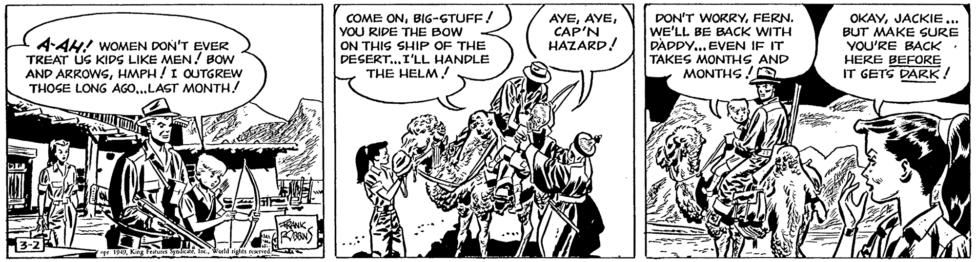Comic book OCR: 4-AH! WOMEN DON'T EVER TREAT US KIDS LIKE MEN! BOW AND ARROWSHMPH !I OUTGREW THOSE LONG AGO..LAST MONTH! COME ONBIG-STUFF! YOU RIDE THE BOW ON THIS SHIP OF THE DESERT...I'LL HANDLE THE HELM! AYECAP'N HAZARD! DON'T WORRYFERN. WE'LL BE BACK WITH DADDY... EVEN IF IT TAKES MONTHS AND MONTHS! OKAYJACKIE... BUT MAKE SURE YOU'RE BACK HERE BEFORE IT GETS DARK! RANK apt 1949King Featues Sydkale. 4-AH! WOMEN DON'T EVER TREAT US KIDS LIKE MEN! BOW AND ARROWSHMPH !I OUTGREW THOSE LONG AGO..LAST MONTH! COME ONBIG-STUFF! YOU RIDE THE BOW ON THIS SHIP OF THE DESERT...I'LL HANDLE THE HELM! AYECAP'N HAZARD! DON'T WORRYFERN. WE'LL BE BACK WITH DADDY... EVEN IF IT TAKES MONTHS AND MONTHS! OKAYJACKIE... BUT MAKE SURE YOU'RE BACK HERE BEFORE IT GETS DARK! RANK apt 1949King Featues Sydkale.