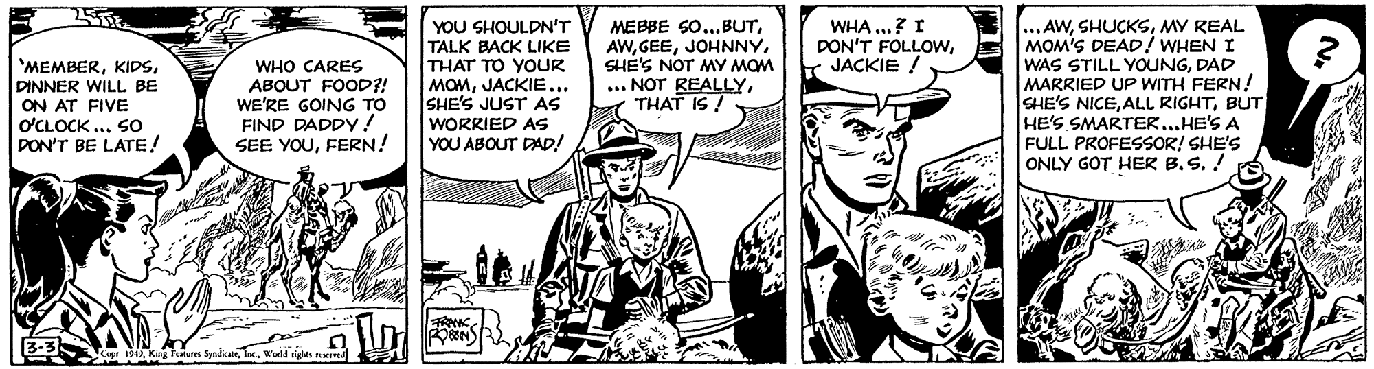 Style OCR: YOU SHOULDN'T WHA ...? I DON'T FOLLOWJACKIE ! MEBBE SO...BUTSHE'S NOT MY MOM ... NOT REALLYTHAT IS ! ...AWMY REAL MOM'S DEAD! WHEN I WAS STILL YOUNGDAD MARRIED UP WITH FERN ! SHE'S NICEBUT HE'S SMARTER...HE'S A FULL PROFESSOR! SHE'S ONLY GOT HER B.S. ! 'MEMBERDINNER WILL BE ON AT FIVE O'CLOCK ... SO DON'T BE LATE! WHO CARES ABOUT FOOD?! WE'RE GOING TO FIND DADDY! SEE YOUFERN! TALK BACK LIKE THAT TO YOUR MOMJACKIE... SHE'S JUST AS WORRIED As YOU ABOUT DAD! 3-3 Capr 19ln. Weld sigles n YOU SHOULDN'T WHA ...? I DON'T FOLLOWJACKIE ! MEBBE SO...BUTSHE'S NOT MY MOM ... NOT REALLYTHAT IS ! ...AWMY REAL MOM'S DEAD! WHEN I WAS STILL YOUNGDAD MARRIED UP WITH FERN ! SHE'S NICEALL RIGHTBUT HE'S SMARTER...HE'S A FULL PROFESSOR! SHE'S ONLY GOT HER B.S. ! 'MEMBERDINNER WILL BE ON AT FIVE O'CLOCK ... SO DON'T BE LATE! WHO CARES ABOUT FOOD?! WE'RE GOING TO FIND DADDY! SEE YOUFERN! TALK BACK LIKE THAT TO YOUR MOMJACKIE... SHE'S JUST AS WORRIED As YOU ABOUT DAD! 3-3 Capr 19King falutes Syndkaieln. Weld sigles n
