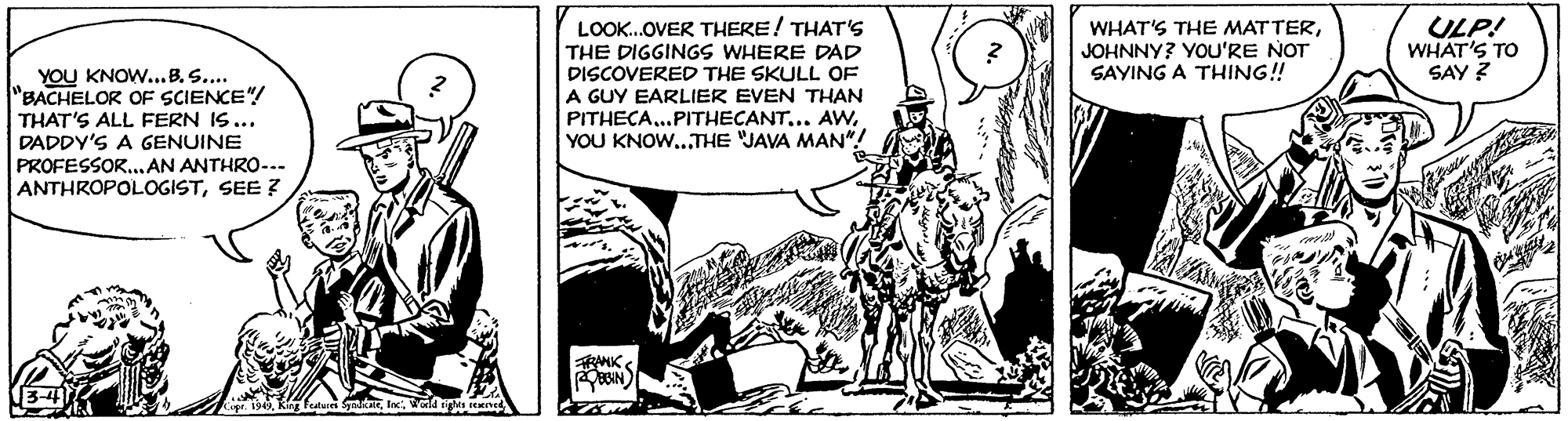 Monochrome OCR: LOOK.OVER THERE! THAT'S THE DIGGINGS WHERE DAD DISCOVERED THE SKULL OF A GUY EARLIER EVEN THAN PITHECA..PITHECANTYOU KNOW...THE JAVA MAN"! WHAT'S THE MATTERJOHNNY? YOU'RE NOT SAYING A THING! ULP! WHAT'S TO SAY ? YOU KNOW...B. S.... BACHELOR OF SCIENCE"/ THAT'S ALL FERN IS... DADDY'S A GENUINE PROFESSOR...AN ANTHRO-.. ANTHROPOLOGISTSEE Z LOOK.OVER THERE! THAT'S THE DIGGINGS WHERE DAD DISCOVERED THE SKULL OF A GUY EARLIER EVEN THAN PITHECA..PITHECANT.. AVwYOU KNOW...THE JAVA MAN"! WHAT'S THE MATTERJOHNNY? YOU'RE NOT SAYING A THING! ULP! WHAT'S TO SAY ? YOU KNOW...B. S.... BACHELOR OF SCIENCE"/ THAT'S ALL FERN IS... DADDY'S A GENUINE PROFESSOR...AN ANTHRO-.. ANTHROPOLOGISTSEE Z