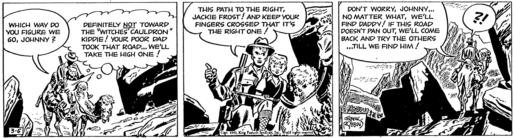 Comics OCR: THIS PATH TO THE RIGHTJACKIE FROST! AND KEEP YOUR FINGERS CROSSED THAT IT'S THE RIGHT ONE ! DON'T WORRYJOHNNY.. NO MATTER WHATWE'LL FIND DADDY! IF THIS ROAD DOESN'T PAN OUTWE'LL COME BACK AND TRY THE OTHERS ...TILL WE FIND HIM ! ?! WHICH WAy DO YOU FIGURE WE 60JOHNNY ? DEFINITELY NOT TOWARD THE "WITCHES' CAULDRON" KIDDIE! YOUR POOR DAD TOOK THAT RQAD... WE'LL TAKE THE HIGH ONE ! 3-5 THIS PATH TO THE RIGHTJACKIE FROST! AND KEEP YOUR FINGERS CROSSED THAT IT'S THE RIGHT ONE ! DON'T WORRYJOHNNY.. NO MATTER WHATWE'LL FIND DADDY! IF THIS ROAD DOESN'T PAN OUTWE'LL COME BACK AND TRY THE OTHERS ...TILL WE FIND HIM ! ?! WHICH WAy DO YOU FIGURE WE 60JOHNNY ? DEFINITELY NOT TOWARD THE "WITCHES' CAULDRON" KIDDIE! YOUR POOR DAD TOOK THAT RQAD... WE'LL TAKE THE HIGH ONE ! 3-5
