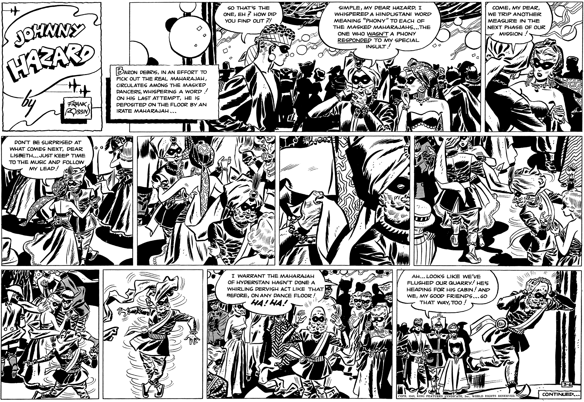 Publication OCR: SO THAT'S THE ONEEH ? HOW DID YOU FIND OUT ?! GIMPLEMY DEAR HAZARD. I WHISPERED A HINDUSTANI WORD COMEWE TRIP ANOTHER MEANING "PHONY" TO EACH OF MEASURE IN THE JOHNNY THE MASKED MAHARAJAHS...THE ONE WHO WASN'T A PHONY RESPONDED TO MY SPECIAL INSULT! NEXT PHASE OF OUR MISSION! BARON DEBRISIN AN EFFORT TO PICK OUT THE REAL MAHARAJAHCIRCULATES AMONG THE MAGKED DANCERSWHIGPERING A WORD! ON HIS LAST ATTEMPTHE IS DEPOSITED ON THE FLOOR BY AN FRANK IRATE MAHARAJAH ... DON'T BE SURPRISED AT WHAT COMES NEXTDEAR LISBETH..JUST KEEP TIME TO THE MUSIC AND FOLLOW MY LEAD! rg I WARRANT THE MAHARAJAH OF HYDERSTAN HAGN'T DONE A WHIRLING DERVISH ACT LIKE THAT BEFOREON ANY DANCE FLOOR! HA! HA! AH... LOOKS LIKE WE'VE FLUSHED OUR GUARRY! HES HEADING FOR HIS CABIN ! AND WEMY GOOD FRIENDS... GO THAT WAYTOO ! COFR. INKING PATUHES SYNDICATE. I. VORLD RIGHTs RRSREVED CONTINUED... SO THAT'S THE ONEEH ? HOW DID YOU FIND OUT ?! GIMPLEMY DEAR HAZARD. I WHISPERED A HINDUSTANI WORD COMEMY DEARWE TRIP ANOTHER MEANING "PHONY" TO EACH OF MEASURE IN THE JOHNNY THE MASKED MAHARAJAHS...THE ONE WHO WASN'T A PHONY RESPONDED TO MY SPECIAL INSULT! NEXT PHASE OF OUR MISSION! BARON DEBRISIN AN EFFORT TO PICK OUT THE REAL MAHARAJAHCIRCULATES AMONG THE MAGKED DANCERSWHIGPERING A WORD! ON HIS LAST ATTEMPTHE IS DEPOSITED ON THE FLOOR BY AN FRANK IRATE MAHARAJAH ... DON'T BE SURPRISED AT WHAT COMES NEXTDEAR LISBETH..JUST KEEP TIME TO THE MUSIC AND FOLLOW MY LEAD! rg I WARRANT THE MAHARAJAH OF HYDERSTAN HAGN'T DONE A WHIRLING DERVISH ACT LIKE THAT BEFOREON ANY DANCE FLOOR! HA! HA! AH... LOOKS LIKE WE'VE FLUSHED OUR GUARRY! HES HEADING FOR HIS CABIN ! AND WEMY GOOD FRIENDS... GO THAT WAYTOO ! COFR. INKING PATUHES SYNDICATE. I. VORLD RIGHTs RRSREVED CONTINUED...