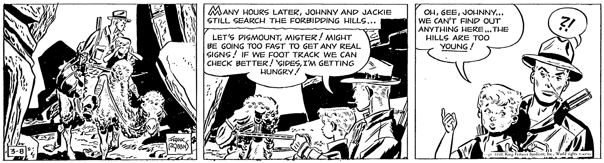 Publication OCR: MANY HOURS LATERJOHNNY AND JACKIE OHJOHNNY... WE CAN'T FIND OUT ANYTHING HERE.. THE ?! STILL SEARCH THE FORBIDDING HILLS... LET'S DISMOUNTMISTER! MIGHT BE GOING TO0 FAST TO GET ANY REAL SIGNS! IF WE FOOT TRACK WE CAN CHECK BETTER! 'SIDESI'M GETTING HUNGRY! HILLS ARE TOO YOUNG! FRANK 192World rigles ture MANY HOURS LATERJOHNNY AND JACKIE OHJOHNNY... WE CAN'T FIND OUT ANYTHING HERE.. THE ?! STILL SEARCH THE FORBIDDING HILLS... LET'S DISMOUNTMISTER! MIGHT BE GOING TO0 FAST TO GET ANY REAL SIGNS! IF WE FOOT TRACK WE CAN CHECK BETTER! 'SIDESI'M GETTING HUNGRY! HILLS ARE TOO YOUNG! FRANK 192Kug feruns SynduineWorld rigles ture