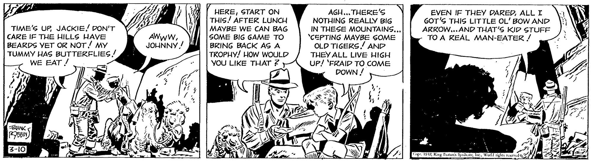 Line OCR: HERESTART ON THIS! AFTER LUNCH AGH... THERE's NOTHING REALLY BIG IN THESE MOUNTAINS... 'CEPTING MAYBE SOME OLD TIGERS.! AND THEY ALL LIVE HIGH UP! 'FRAIP TO COME DOWN ! EVEN IF THEY DAREDALL I GOT'S THIS LITTLE OL' BOW AND ARROW...AND THAT'S KID STUFF TO A REAL MAN-EATER! TIME'S UPJACKIE! DON'T CARE IF THE HILLS HAVE BEARDS VET OR NOT! MY TUMMY HAS BUTTERFLIES! WE EAT ! MAYBE WE CAN BAG SOME BIG GAME TO BRING BACK AS A TROPHY! HOW WOULD YOU LIKE THAT ? AWwwJOHNNY! TRANK 3-10 HERESTART ON THIS! AFTER LUNCH AGH... THERE's NOTHING REALLY BIG IN THESE MOUNTAINS... 'CEPTING MAYBE SOME OLD TIGERS.! AND THEY ALL LIVE HIGH UP! 'FRAIP TO COME DOWN ! EVEN IF THEY DAREDALL I GOT'S THIS LITTLE OL' BOW AND ARROW...AND THAT'S KID STUFF TO A REAL MAN-EATER! TIME'S UPJACKIE! DON'T CARE IF THE HILLS HAVE BEARDS VET OR NOT! MY TUMMY HAS BUTTERFLIES! WE EAT ! MAYBE WE CAN BAG SOME BIG GAME TO BRING BACK AS A TROPHY! HOW WOULD YOU LIKE THAT ? AWwwJOHNNY! TRANK 3-10