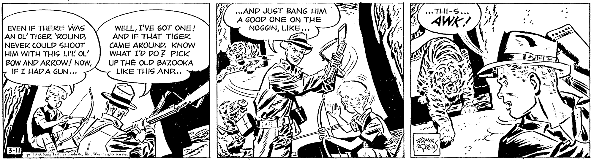 Monochrome OCR: ...AND JUST BANG HIM A GOOD ONE ON THE NOGGINLIKE... ... THI-S... AWK. EVEN IF THERE WAS AN OL' TIGER 'ROUNDNEVER COULD SHOOT HIM WITH THIS LI'L OL' BOW AND ARROW! NOWIF I HADA GUN... WELLI'VE GOT ONE! AND IF THAT TIGER CAME AROUNDKNOW WHAT I'D Do ? PICK UP TH? OLD BAZOOKA LIKE THIS AND.. FRANK . Kug lulu dt. ...AND JUST BANG HIM A GOOD ONE ON THE NOGGINLIKE... ... THI-S... AWK. EVEN IF THERE WAS AN OL' TIGER 'ROUNDNEVER COULD SHOOT HIM WITH THIS LI'L OL' BOW AND ARROW! NOWIF I HADA GUN... WELLI'VE GOT ONE! AND IF THAT TIGER CAME AROUNDKNOW WHAT I'D Do ? PICK UP TH? OLD BAZOOKA LIKE THIS AND.. FRANK . Kug lulu dt.