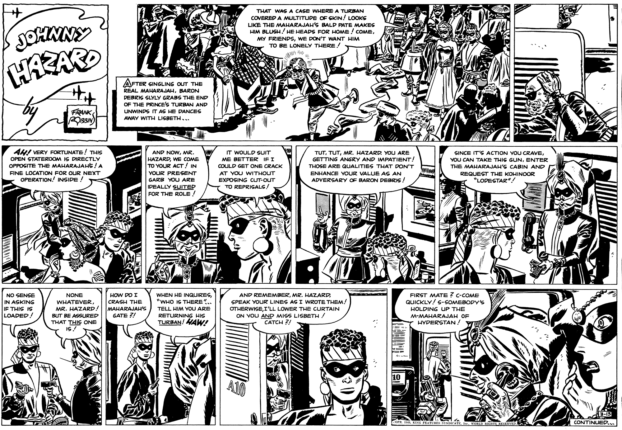 Parallel OCR: THAT WASA CASE WHERE A TURBAN COVERED A MULTITUDE OF CKIN! LOOKS LIKE THE MAHARAJAH'S BALP PATE MAKES HIM BLUSH! HE HEADS FOR HOME ! COMEWE DON'T WANT HIM TO BE LONELY THERE! AFTER GINGLING OUT THE Hit REAL MAHARAJAHBARON DEBRIS SLYLY GRABS THE END OF THE PRINCE'S TURBAN AND FRANK UNWINDS IT AS HE DANCES AWAY WITH LIGBETH... AH! VERY FORTUNATE! THIS AND NOWMR. HAZARDWE COME TO YOUR ACT! IN IT WOULD SUIT ME BETTER IFI SINCE IT'S ACTION YOU CRAVEENTER THE MAHARAJAH'S CABIN AND REQUEST THE KOHINOOR "LODESTAR".! TUTMR. HAZARD YOU ARE OPEN STATEROOM IS DIRECTLY GETTING ANGRY AND IMPATIENT! OPPOGITE THE MAHARAJAHs!A COULD GET ONE CRACK THOSE ARE QUALITIES THAT DON'T FINE LOCATION FOR OUR NEXT YOUR PRESENT AT YOU WITHOUT ENHANCE VOUR VALUE AG AN OPERATION. INSIDE ! GARB YOU ARE EXPOSING CUT-OUT ADVERSARY OF BARON DEBRIS ! IDEALLY SUITED FOR THE ROLE ! TO REPRISALS! WHEN HE INGQUIRES"WHO IS THERE".. AND REMEMBERMR. HAZARD SPEAK YOUR LINES AS I WROTE THEM! FIRST MATE ? c-COME QUICKLY! 6-SOMEBODY'S HOLDING UP THE NO SENGE NONE HOW DO I WHATEVERMR. HAZARD! IN ASKING CRASH THE MAHARAJAH'S GATE ?! IF THIS IS TELL HIM VOU ARE OTHERWISEI'LL LOWER THE CURTAIN ON VOU AND MISS LISBETH/ CATCH ?! LOADED ! RETURNING HIS TURBAN! MAW! BUT BE ASSURED M-MAHARAJAH OF YI THAT THIS ONE IS! HYDERSTAN ! 10 A10 13-13 CONTINUED... -OFR IHR KING FEATUREE RYNDOCATENORLD MIGHES RE THAT WASA CASE WHERE A TURBAN COVERED A MULTITUDE OF CKIN! LOOKS LIKE THE MAHARAJAH'S BALP PATE MAKES HIM BLUSH! HE HEADS FOR HOME ! COMEMY FRIENDSWE DON'T WANT HIM TO BE LONELY THERE! AFTER GINGLING OUT THE Hit REAL MAHARAJAHBARON DEBRIS SLYLY GRABS THE END OF THE PRINCE'S TURBAN AND FRANK UNWINDS IT AS HE DANCES AWAY WITH LIGBETH... AH! VERY FORTUNATE! THIS AND NOWMR. HAZARDWE COME TO YOUR ACT! IN IT WOULD SUIT ME BETTER IFI SINCE IT'S ACTION YOU CRAVEYOU CAN TAKE THIG GUNENTER THE MAHARAJAH'S CABIN AND REQUEST THE KOHINOOR "LODESTAR".! TUTMR. HAZARD YOU ARE OPEN STATEROOM IS DIRECTLY GETTING ANGRY AND IMPATIENT! OPPOGITE THE MAHARAJAHs!A COULD GET ONE CRACK THOSE ARE QUALITIES THAT DON'T FINE LOCATION FOR OUR NEXT YOUR PRESENT AT YOU WITHOUT ENHANCE VOUR VALUE AG AN OPERATION. INSIDE ! GARB YOU ARE EXPOSING CUT-OUT ADVERSARY OF BARON DEBRIS ! IDEALLY SUITED FOR THE ROLE ! TO REPRISALS! WHEN HE INGQUIRES"WHO IS THERE".. AND REMEMBERMR. HAZARD SPEAK YOUR LINES AS I WROTE THEM! FIRST MATE ? c-COME QUICKLY! 6-SOMEBODY'S HOLDING UP THE NO SENGE NONE HOW DO I WHATEVERMR. HAZARD! IN ASKING CRASH THE MAHARAJAH'S GATE ?! IF THIS IS TELL HIM VOU ARE OTHERWISEI'LL LOWER THE CURTAIN ON VOU AND MISS LISBETH/ CATCH ?! LOADED ! RETURNING HIS TURBAN! MAW! BUT BE ASSURED M-MAHARAJAH OF YI THAT THIS ONE IS! HYDERSTAN ! 10 A10 13-13 CONTINUED... -OFR IHR KING FEATUREE RYNDOCATENORLD MIGHES RE