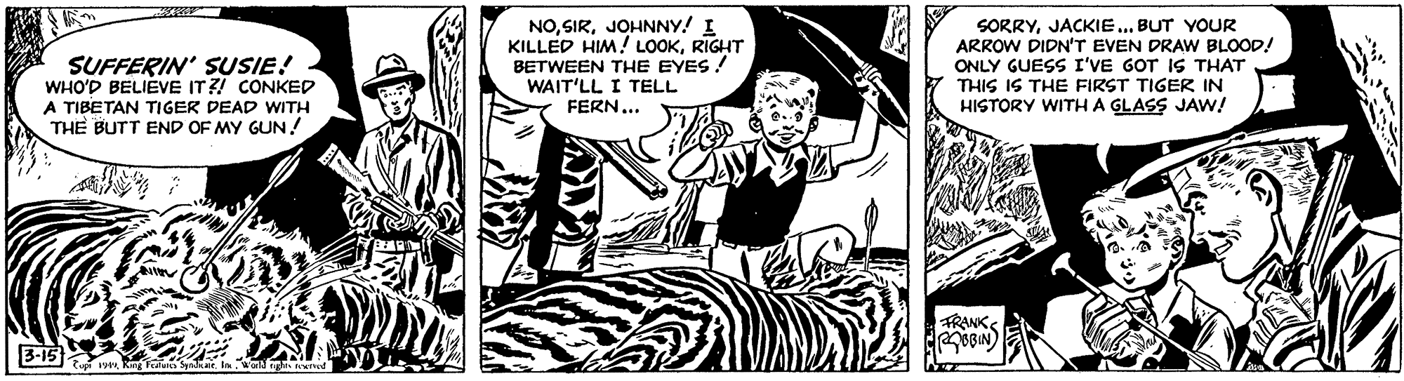 Parallel OCR: SUFFERIN' SUSIE! WHO'D BELIEVE IT ?! CONKED A TIBETAN TIGER DEAD WITH THE BUTT END OF MY GUN! NOJOHNNY! I KILLED HIM! LOOKRIGHT BETWEEN THE EYES ! WAIT'LL I TELL FERN... SORRYJACKIE ... BUT YOUR ARROW DIDN'T EVEN DRAW BLOOD! ONLY GUESS I'VE GOT IS THAT THIS IS THE FIRST TIGER IN HISTORY WITH A GLASS JAw! FRANK 3-15 SUFFERIN' SUSIE! WHO'D BELIEVE IT ?! CONKED A TIBETAN TIGER DEAD WITH THE BUTT END OF MY GUN! NOJOHNNY! I KILLED HIM! LOOKRIGHT BETWEEN THE EYES ! WAIT'LL I TELL FERN... SORRYJACKIE ... BUT YOUR ARROW DIDN'T EVEN DRAW BLOOD! ONLY GUESS I'VE GOT IS THAT THIS IS THE FIRST TIGER IN HISTORY WITH A GLASS JAw! FRANK 3-15