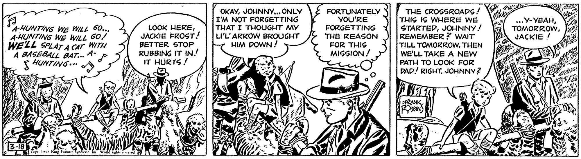Hat OCR: OKAYJOHNNY... ONLY I'M NOT FORGETTING THAT I THOUGHT MY LI'L'ARROW BROUGHT HIM DOWN ! THE CROSSROADS! THIS IS WHERE WE STARTEDJOHNNY! REMEMBER ? WAIT TILL TOMORROWTHEN WE'LL TAKE A NEW PATH TO LOOK FOR DAD! RIGHTJOHNNY? FORTUNATELY YOU'RE ...Y- YEAHJACKIE A-HUNTING WE WILL G... A-HUNTING WE WILL GO! WELL SPLAT A CAT WITH A BASEBALL BAT... A- HUNTING... LOOK HEREJACKIE FROST! FORGETTING THE REASON FOR THIS MISSION! BETTER STOP RUBBING IT IN.! IT HURTS! TRANK OKAYJOHNNY... ONLY I'M NOT FORGETTING THAT I THOUGHT MY LI'L'ARROW BROUGHT HIM DOWN ! THE CROSSROADS! THIS IS WHERE WE STARTEDJOHNNY! REMEMBER ? WAIT TILL TOMORROWTHEN WE'LL TAKE A NEW PATH TO LOOK FOR DAD! RIGHTJOHNNY? FORTUNATELY YOU'RE ...Y- YEAHJACKIE A-HUNTING WE WILL G... A-HUNTING WE WILL GO! WELL SPLAT A CAT WITH A BASEBALL BAT... A- HUNTING... LOOK HEREJACKIE FROST! FORGETTING THE REASON FOR THIS MISSION! BETTER STOP RUBBING IT IN.! IT HURTS! TRANK