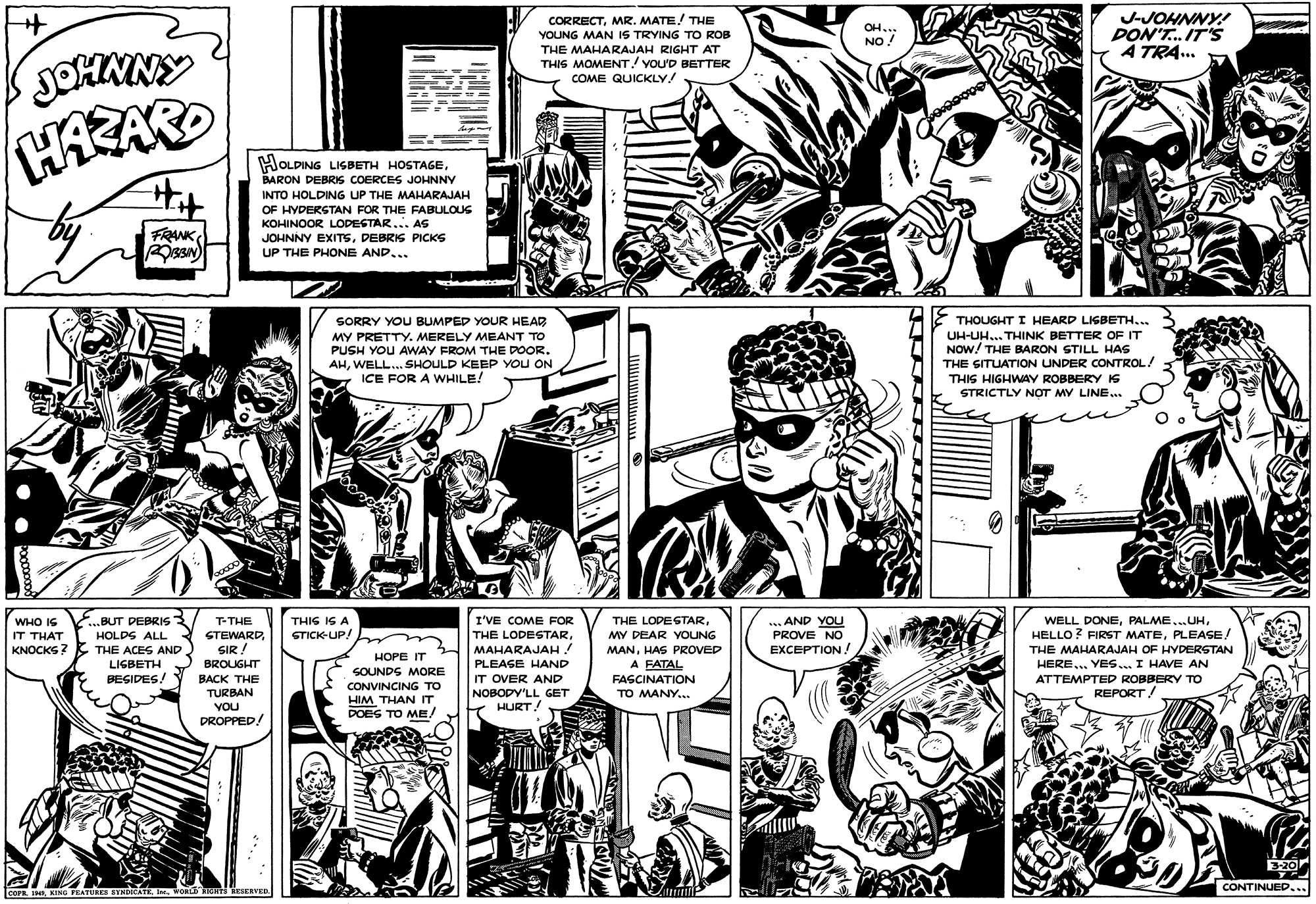 Parallel OCR: CORRECTMR. MATE! THE YOUNG MAN IS TRYING TO ROB THE MAHARAJAH RIGHT AT THIS MOMENT! YouD BETTER COME QUICKLY! J-JOHNNY!! DON'T. IT'S A TRA... OH... NO! JOHNNY HAZAR HOLDING LIGBETH HOSTAGEBARON DEBRIS COERCES JOHNNY INTO HOLDING UP THE MAHARAJAH OF HYDERSTAN FOR THE RABULOUS KOHINOOR LODESTAR... AS JOHNNY EXITSDEBRIS PICKS UP THE PHONE AND... FRANK SORRY YOU BUMPED YOUR HEAD MY PRETTY. MERELY MEANT TO PUSH YOU AWAY FROM THE DOOR. AHWELL... SHOULD KEEP YOU ON ICE FOR A WWHILE! THOUGHT I HEARD LISBETH... UH-UH... THINK BETTER OF IT NOW! THE BARON STILL HAS THE SITUATION UNDER CONTROL! THIS HIGHWAY ROBBERY IS STRICTLY NOT MY LINE... ...BUT PEBRIS HOLDS ALL T-THE STEWARDSIR ! THIG IG A STICK-UP! I'VE COME FOR THE LODESTAR. MAHARAJAH! .. AND YOU PROVE NO THE LOPESTARPLEASE! WHO IS IT THAT MY DEAR YOUNG KNOCKS ? EXCEPTION! THE ACES AND LIGBETH T BEGIDES! MANHAS PROVED THE MAHARAJAH OF HYDERSTAN HOPE IT A FATAL HERE.. YES.. I HAVE AN ATTEMPTED ROBBERY TO REPORT! BROUGHT PLEASE HAND SOUNDS MORE BACK THE TURBAN IT OVER AND FASCINATION CONVINCING TO NOBODY'LL GET TO MANY... HIM THAN IT DOES TO ME/ VOU HURTA DROPPED CONTINUED... COPR.KING FEATURES STNDICATK VORL m inSERVED. CORRECTMR. MATE! THE YOUNG MAN IS TRYING TO ROB THE MAHARAJAH RIGHT AT THIS MOMENT! YouD BETTER COME QUICKLY! J-JOHNNY!! DON'T. IT'S A TRA... OH... NO! JOHNNY HAZAR HOLDING LIGBETH HOSTAGEBARON DEBRIS COERCES JOHNNY INTO HOLDING UP THE MAHARAJAH OF HYDERSTAN FOR THE RABULOUS KOHINOOR LODESTAR... AS JOHNNY EXITSDEBRIS PICKS UP THE PHONE AND... FRANK SORRY YOU BUMPED YOUR HEAD MY PRETTY. MERELY MEANT TO PUSH YOU AWAY FROM THE DOOR. AHWELL... SHOULD KEEP YOU ON ICE FOR A WWHILE! THOUGHT I HEARD LISBETH... UH-UH... THINK BETTER OF IT NOW! THE BARON STILL HAS THE SITUATION UNDER CONTROL! THIS HIGHWAY ROBBERY IS STRICTLY NOT MY LINE... ...BUT PEBRIS HOLDS ALL T-THE STEWARDSIR ! THIG IG A STICK-UP! I'VE COME FOR THE LODESTAR. MAHARAJAH! .. AND YOU PROVE NO THE LOPESTARWELL DONEHELLO? FIRST MATEPLEASE! WHO IS IT THAT MY DEAR YOUNG KNOCKS ? EXCEPTION! THE ACES AND LIGBETH T BEGIDES! MANHAS PROVED THE MAHARAJAH OF HYDERSTAN HOPE IT A FATAL HERE.. YES.. I HAVE AN ATTEMPTED ROBBERY TO REPORT! BROUGHT PLEASE HAND SOUNDS MORE BACK THE TURBAN IT OVER AND FASCINATION CONVINCING TO NOBODY'LL GET TO MANY... HIM THAN IT DOES TO ME/ VOU HURTA DROPPED CONTINUED... COPR.KING FEATURES STNDICATK VORL m inSERVED.