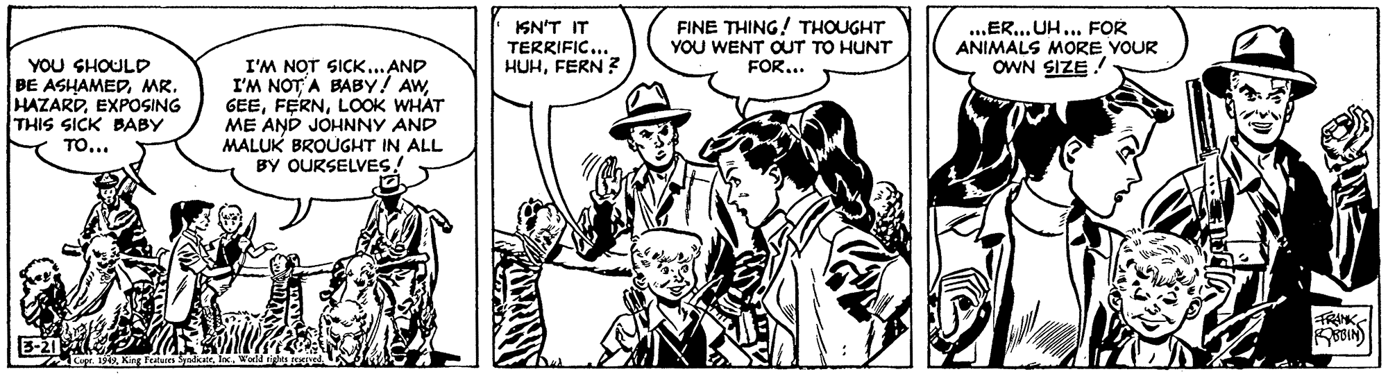 Art OCR: ISN'T IT TERRIFIC... HUHFERN ? FINE THING! THOUGHT YOU WENT OUT TO HUNT FOR... ..ER..UH... FOR ANIMALS MORE YOUR OWN SIZE! YOU SHOULD BE ASHAMEDMR. HAZARDEXPOSING THIS SICK BABY TO... I'M NOT SICK... AND I'M NOTA BABY! AWLOOK WHAT ME AND JOHNNY AND MALUK BROUGHT IN ALL BY OURSELVES! FRANKX Features Sndcat ISN'T IT TERRIFIC... HUHFERN ? FINE THING! THOUGHT YOU WENT OUT TO HUNT FOR... ..ER..UH... FOR ANIMALS MORE YOUR OWN SIZE! YOU SHOULD BE ASHAMEDMR. HAZARDEXPOSING THIS SICK BABY TO... I'M NOT SICK... AND I'M NOTA BABY! AWLOOK WHAT ME AND JOHNNY AND MALUK BROUGHT IN ALL BY OURSELVES! FRANKr. 1949X Features Sndcat