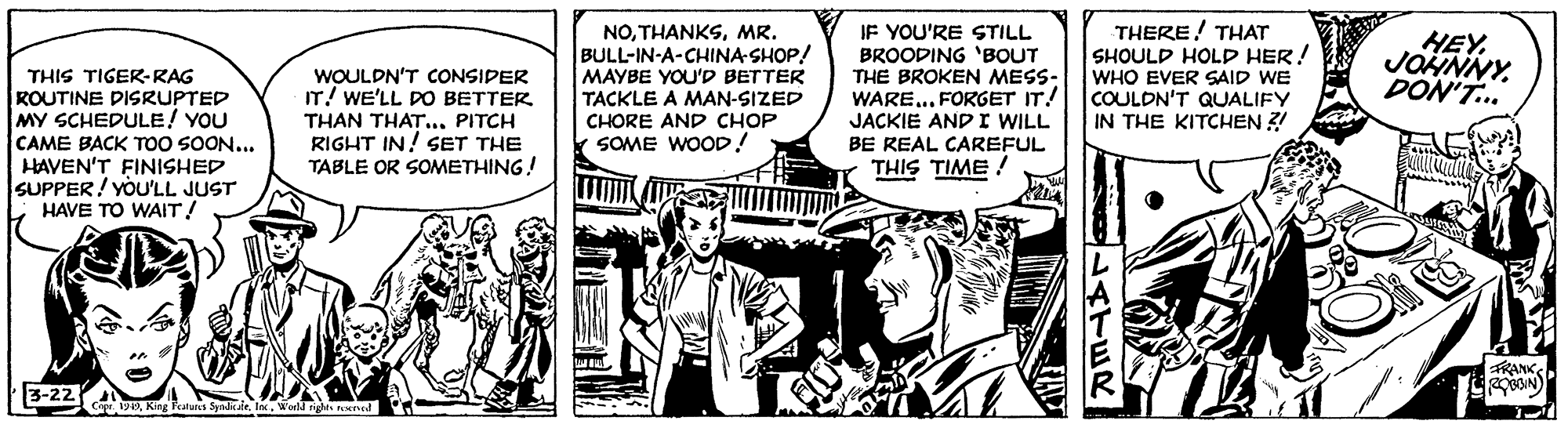 Conversation OCR: THIS TIGER-RAG KOUTINE DISRUPTED MY SCHEDULE! YOU CAME BACK TOO SOON... HAVEN'T FINISHED SUPPER! YOU'LL JUST HAVE TO WAIT! WOULDN'T CONSIDER IT! WE'LL DO BETTER THAN THAT.. PITCH RIGHT IN! SET THE TABLE OR SOMETHING! NOMR. BULL-IN-A-CHINA-SHOP! MAYBE YOU'D BETTER TACKLE A MAN-SIZED CHORE AND CHOP k SOME WOOD! IF YOU'RE STILL BROODING 'BOUT THE BROKEN MESS- WARE... FORGET IT! JACKIE ANDI WILL BE REAL CAREFUL THIS TIME ! THERE! THAT SHOULD HOLP HER! WHO EVER SAID WE COULDN'T QUALIFY IN THE KITCHEN ?! HEY. JOHNNY. DON'T... FRANK 3-22 Cp 19Werld rig THIS TIGER-RAG KOUTINE DISRUPTED MY SCHEDULE! YOU CAME BACK TOO SOON... HAVEN'T FINISHED SUPPER! YOU'LL JUST HAVE TO WAIT! WOULDN'T CONSIDER IT! WE'LL DO BETTER THAN THAT.. PITCH RIGHT IN! SET THE TABLE OR SOMETHING! NOMR. BULL-IN-A-CHINA-SHOP! MAYBE YOU'D BETTER TACKLE A MAN-SIZED CHORE AND CHOP k SOME WOOD! IF YOU'RE STILL BROODING 'BOUT THE BROKEN MESS- WARE... FORGET IT! JACKIE ANDI WILL BE REAL CAREFUL THIS TIME ! THERE! THAT SHOULD HOLP HER! WHO EVER SAID WE COULDN'T QUALIFY IN THE KITCHEN ?! HEY. JOHNNY. DON'T... FRANK 3-22 Cp 19King Peatwes SyalealeWerld rig