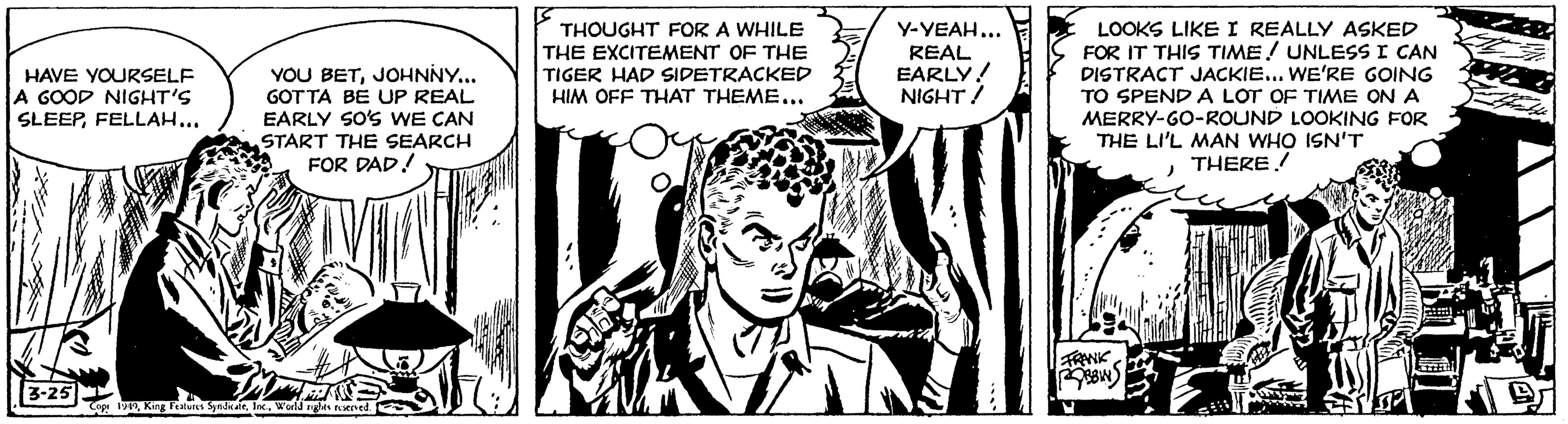 Cartoon OCR: YOU BETJOHNNY... GOT TA BE UP REAL EARLY SO'S WE CAN START THE SEARCH FOR DAD! THOUGHT FOR A WHILE THE EXCITEMENT OF THE TIGER HAD SIDETRACKED HIM OFF THAT THEME... Y-YEAH... REAL EARLY! NIGHT/ LOOKS LIKEI REALLY ASKED FOR IT THIS TIME! UNLESS I CAN DISTRACT JACKIE... WE'RE GOING TO SPEND A LOT OF TIME ON A MERRY-GO-ROUND LOOKING FOR THE LI'L MAN WHO ISN'T THERE! HAVE YOURSELF A GOOD NIGHT'S SLEEPFELLAH... 3-25 YOU BETJOHNNY... GOT TA BE UP REAL EARLY SO'S WE CAN START THE SEARCH FOR DAD! THOUGHT FOR A WHILE THE EXCITEMENT OF THE TIGER HAD SIDETRACKED HIM OFF THAT THEME... Y-YEAH... REAL EARLY! NIGHT/ LOOKS LIKEI REALLY ASKED FOR IT THIS TIME! UNLESS I CAN DISTRACT JACKIE... WE'RE GOING TO SPEND A LOT OF TIME ON A MERRY-GO-ROUND LOOKING FOR THE LI'L MAN WHO ISN'T THERE! HAVE YOURSELF A GOOD NIGHT'S SLEEPFELLAH... 3-25