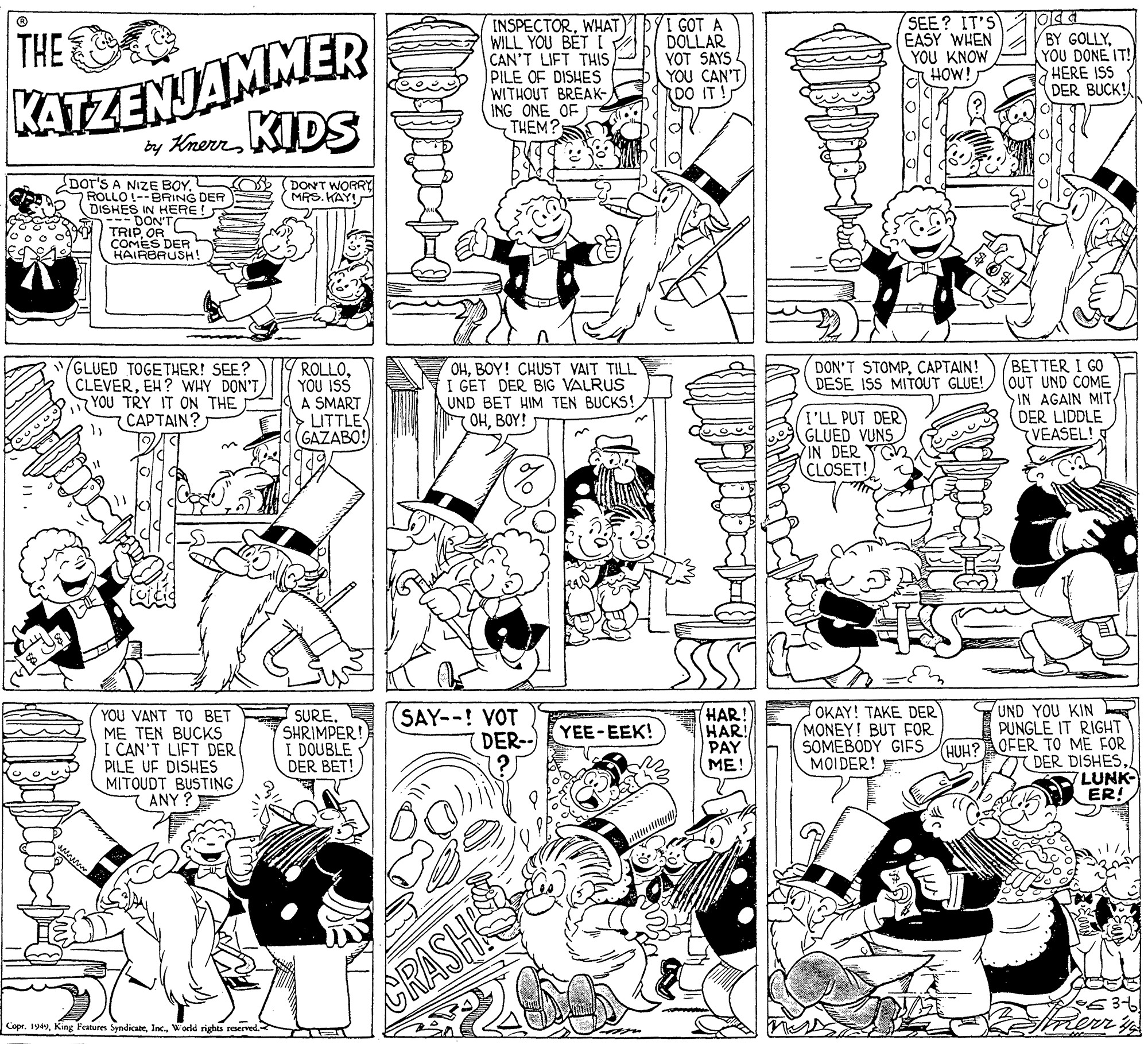 Black-and-white OCR: KATZENJAMMER KIDS INSPECTORWHAT WILL YOU BET I CAN'T LIFT THIS PILE OF DISHES WITHOUT BREAK- ING ONE OF THEM? GOT A DOLLAR YOT SAYS YOU CAN'T DO IT! SEE? IT'S EASY WHEN YOU KNOW HOW! THE BY GOLLYYOU DONE IT! HERE ISS DER BUCK! by Knerr Dor'S A NIZE BOYOS (DONT WORRY MRS. KAY! 7 ROLLO LO!--BRING DER DISHES IN HERE! DON'T TRIP OR COMES DER HAIRBRUSH! (GLUED TOGETHER! SEE? CLEVEREH? WHY DON'T YOU TRY IT ON THE CAPTAIN? OHBOY! CHUST VAIT TILL I GET DER BIG VALRUS UND BET HIM TEN BUCKS! OHBOY! BETTER I GO OUT UND COME SIN AGAIN MIT DER LIDDLE VEASEL! DON'T STOMPCAPTAIN! DESE ISS MITOUT GLUE! ROLLOYOU ISS A SMART LITTLE GAZABO! I'LL PUT DER GLUED VUNS IN DER CLOSET! OKAY! TAKE DER MONEY! BUT FOR SOMEBODY GIFS MOIDER! E UND YOU KIN PUNGLE IT RIGHT YOU VANT TO BET ME TEN BUCKS I CAN'T LIFT DER PILE UF DISHES MITOUDT BUSTING (ANY ? SURESHRIMPER! I DOUBLE DER BET! SAY--! VOT DER- HAR! HAR! PAY ME! YEE - ?E?! HUH?AOFER TO ME FOR DER DISHESLUNK- ER! GRASH Copr. 194World rights reerved. KATZENJAMMER KIDS INSPECTORWHAT WILL YOU BET I CAN'T LIFT THIS PILE OF DISHES WITHOUT BREAK- ING ONE OF THEM? GOT A DOLLAR YOT SAYS YOU CAN'T DO IT! SEE? IT'S EASY WHEN YOU KNOW HOW! THE BY GOLLYYOU DONE IT! HERE ISS DER BUCK! by Knerr Dor'S A NIZE BOYOS (DONT WORRY MRS. KAY! 7 ROLLO LO!--BRING DER DISHES IN HERE! DON'T TRIP OR COMES DER HAIRBRUSH! (GLUED TOGETHER! SEE? CLEVEREH? WHY DON'T YOU TRY IT ON THE CAPTAIN? OHBOY! CHUST VAIT TILL I GET DER BIG VALRUS UND BET HIM TEN BUCKS! OHBOY! BETTER I GO OUT UND COME SIN AGAIN MIT DER LIDDLE VEASEL! DON'T STOMPCAPTAIN! DESE ISS MITOUT GLUE! ROLLOYOU ISS A SMART LITTLE GAZABO! I'LL PUT DER GLUED VUNS IN DER CLOSET! OKAY! TAKE DER MONEY! BUT FOR SOMEBODY GIFS MOIDER! E UND YOU KIN PUNGLE IT RIGHT YOU VANT TO BET ME TEN BUCKS I CAN'T LIFT DER PILE UF DISHES MITOUDT BUSTING (ANY ? SURESHRIMPER! I DOUBLE DER BET! SAY--! VOT DER- HAR! HAR! PAY ME! YEE - ?E?! HUH?AOFER TO ME FOR DER DISHESLUNK- ER! GRASH Copr. 194King Festures SyndicateWorld rights reerved.