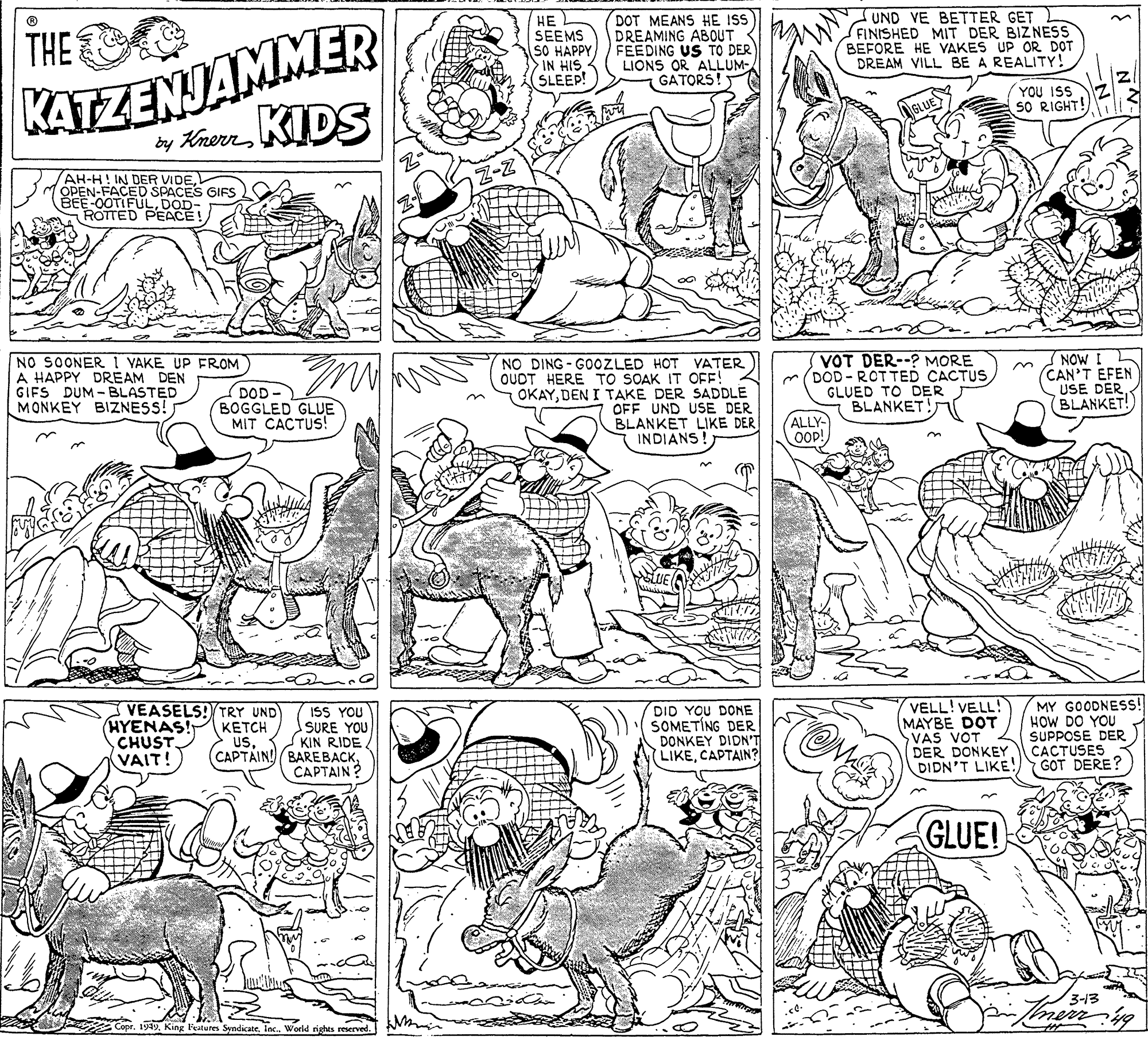 Organism OCR: KATZENJAMMER by Krern KIDS THE ?? SEEMS SO HAPPY IN HIS SLEEP! DOT MEANS HE ISS DREAMING ABOUT FEEDING US TO DER LIONS OR ALLUM- GATORS! UND VE BETTER GET FINISHED MIT DER BIZNESS BEFORE HE VAKES UP OR DOT DREAM VILL BE A REALITY! YOU ISS SO RIGHT! AH-H! IN DER VIDEOPEN-FACED SPACES GIFS BEE-0OTIFULDOD- ROTTED PEACE! NO SOONER I YAKE UP FROM A HAPPY DREAM DEN GIFS DUM - BLASTED MONKEY BIZNESS! NO DING- GOOZLED HOT VATER OUDT HERE TO SOAK IT OFF! OKAYDEN I TAKE DER SADDLE OFF UND USE DER BLANKET LIKE DER INDIANS! VOT DER--? MORE (DOD - RCT TED CACTUS GLUED TO DER BLANKET! (NOW I CAN'T EFEN USE DERBLANKET! DOD- BOGGLED GLUE MIT CACTUS! ALLY OOP! VEASELS!/TRY UND HYENAS! CHUST. (VAIT! DID YOU DONE SOMETING DER DONKEY DIDN'T LIKECAPTAIN? VELL! VELL! MAYBE DOT VAS VOT DER DONKEY DIDN'T LIKE! MY GOODNES! HOW DO YOU SUPPOSE DER CACTUSES GOT DERE? ISS YOU SURE YOU ????H usKIN RIDE CAPTAIN ? GLUE! 3-13 1949Worid rights reserved. KATZENJAMMER by Krern KIDS THE ?? SEEMS SO HAPPY IN HIS SLEEP! DOT MEANS HE ISS DREAMING ABOUT FEEDING US TO DER LIONS OR ALLUM- GATORS! UND VE BETTER GET FINISHED MIT DER BIZNESS BEFORE HE VAKES UP OR DOT DREAM VILL BE A REALITY! YOU ISS SO RIGHT! AH-H! IN DER VIDEOPEN-FACED SPACES GIFS BEE-0OTIFULDOD- ROTTED PEACE! NO SOONER I YAKE UP FROM A HAPPY DREAM DEN GIFS DUM - BLASTED MONKEY BIZNESS! NO DING- GOOZLED HOT VATER OUDT HERE TO SOAK IT OFF! OKAYDEN I TAKE DER SADDLE OFF UND USE DER BLANKET LIKE DER INDIANS! VOT DER--? MORE (DOD - RCT TED CACTUS GLUED TO DER BLANKET! (NOW I CAN'T EFEN USE DERBLANKET! DOD- BOGGLED GLUE MIT CACTUS! ALLY OOP! VEASELS!/TRY UND HYENAS! CHUST. (VAIT! DID YOU DONE SOMETING DER DONKEY DIDN'T LIKECAPTAIN? VELL! VELL! MAYBE DOT VAS VOT DER DONKEY DIDN'T LIKE! MY GOODNES! HOW DO YOU SUPPOSE DER CACTUSES GOT DERE? ISS YOU SURE YOU ????H usCAPTAIN! BAREBACKKIN RIDE CAPTAIN ? GLUE! 3-13 1949King Festures SyndiccateWorid rights reserved.