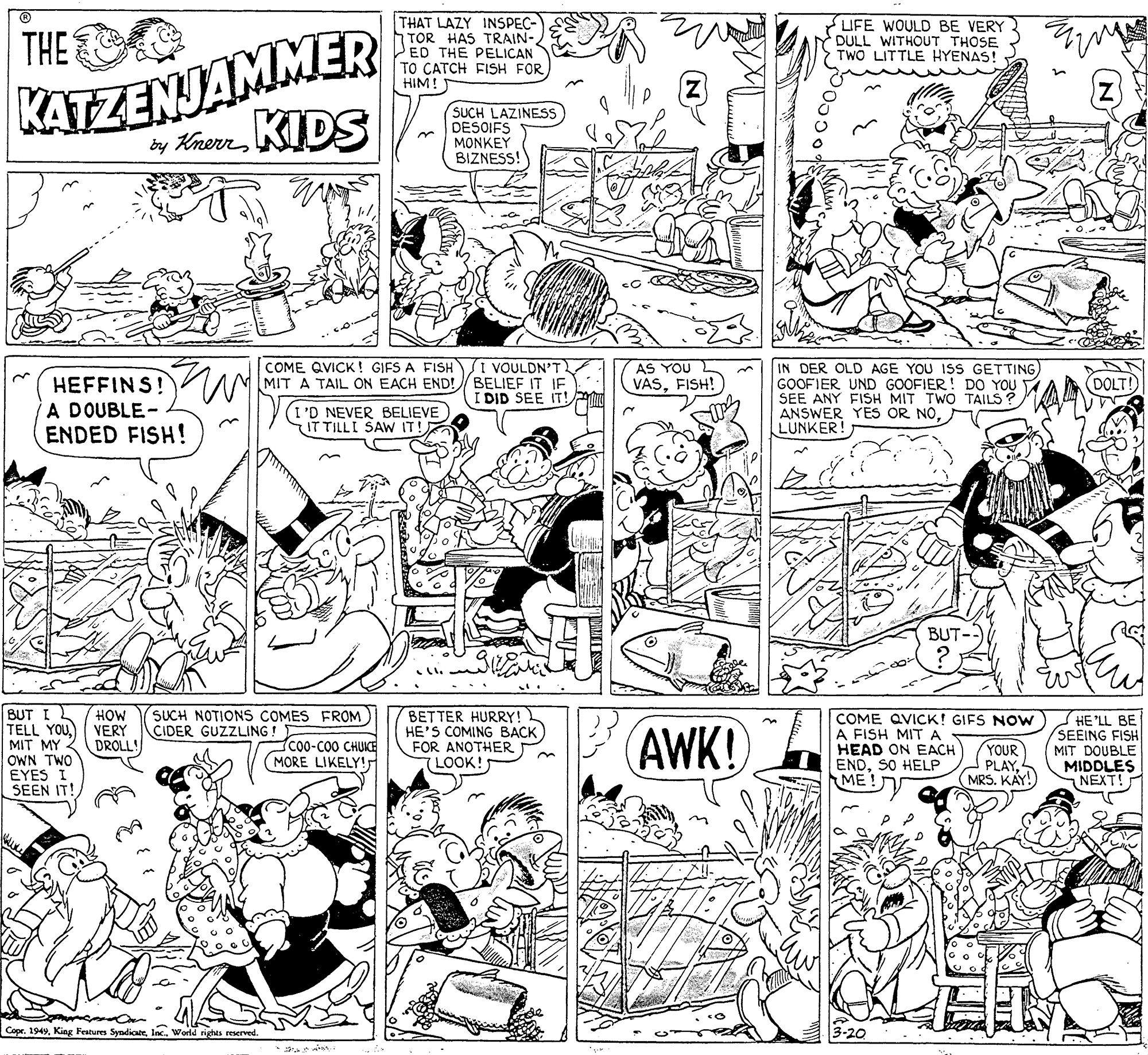 Line OCR: THAT LAZY INSPEC- TOR HAS TRAIN- ED THE PELICAN TO CATCH FISH FOR HIM! KATZENJAMMER ty KherrKIDS THE LIFE WOULD BE VERY DULL WITHOUT THOSE TWO LITTLE HYENAS! SUCH LAZINESS DESOIFS MONKEY BIZNESS! I VOULDN'T MIT A TAIL ON EACH END!/ BELIEF IT IF I DID SEE IT! COME QVICK! GIFS A FISH IN DER OLD AGE YOU ISS GETTING) GOOFIER UND GOOFIER! DO YOU SEE ANY FISH MIT TWO TAILS ? ANSWER YES OR NOLUNKER! AS YOU VASFISH! HEFFINS!W A DOUBLE- ENDED FISH! (DOLT! I'D NEVER BELIEVE IT TILLI SAW IT! BUT- BUT I TELL YOU. MIT MY - OWN TWO EYES I SEEN IT! SUCH NOTIONS COMES FROM CIDER GUZZLING! HOW VERY DROLL! BETTER HURRY! HE'S COMING BACK FOR ANOTHER LOOK! AWK! COME QVICK! GIFS Now A FISH MITA HEAD ON EACH ENDSO HELP ME ! HE'LL BE SEEING FISH MIT DOUBLE MIDDLES NEXT! CO0-C00 CHUICE MORE LIKELY!r YOUR PLAYMRS. KAY! Copr. 1949Inc. World nghts reserved THAT LAZY INSPEC- TOR HAS TRAIN- ED THE PELICAN TO CATCH FISH FOR HIM! KATZENJAMMER ty KherrKIDS THE LIFE WOULD BE VERY DULL WITHOUT THOSE TWO LITTLE HYENAS! SUCH LAZINESS DESOIFS MONKEY BIZNESS! I VOULDN'T MIT A TAIL ON EACH END!/ BELIEF IT IF I DID SEE IT! COME QVICK! GIFS A FISH IN DER OLD AGE YOU ISS GETTING) GOOFIER UND GOOFIER! DO YOU SEE ANY FISH MIT TWO TAILS ? ANSWER YES OR NOLUNKER! AS YOU VASFISH! HEFFINS!W A DOUBLE- ENDED FISH! (DOLT! I'D NEVER BELIEVE IT TILLI SAW IT! BUT- BUT I TELL YOU. MIT MY - OWN TWO EYES I SEEN IT! SUCH NOTIONS COMES FROM CIDER GUZZLING! HOW VERY DROLL! BETTER HURRY! HE'S COMING BACK FOR ANOTHER LOOK! AWK! COME QVICK! GIFS Now A FISH MITA HEAD ON EACH ENDSO HELP ME ! HE'LL BE SEEING FISH MIT DOUBLE MIDDLES NEXT! CO0-C00 CHUICE MORE LIKELY!r YOUR PLAYMRS. KAY! Copr. 1949King Features SyndicateInc. World nghts reserved