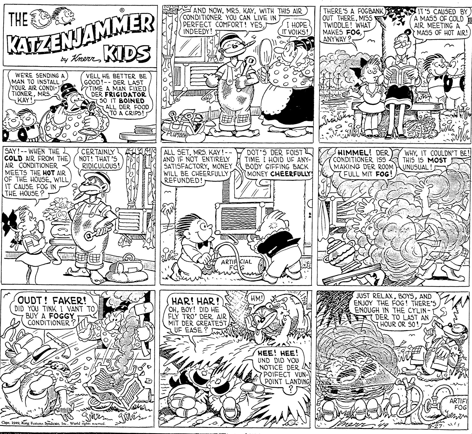 Font OCR: AND NOWWITH THIS AIR CONDITIONER YOU CAN LIVE IN PERFECT COMFORT! YESINDEEDY! KATEZENJAMMER by KherrKIDS THERE'S A FOGBANK OUT THEREMISS E TWIDDLE! WHAT MAKES FOGANYWAY THE I HOPE IT VOIKS! IT'S CAUSED BY) A MASS OF COLD AIR MEETING A MASS OF HOT AIR! WE'RE SENDING A MAN TO INSTALL YOUR AIR CONDI-J TIONERMRS. KAY! VELL HE BETTER BE GOOD!-- DER LAST TIME A MAN FIXED DER FRIGIDATOR SO IT BOINED ALL DER FOOD STO A CRIPS! PLUMBE CERTAINLY NOT! THAT 'S RIDICULOUS! SAY!-- WHEN THE COLD AIR FROM THE) AIR CONDITIONER MEETS THE HOT AIR OF THE HOUSEWILL IT CAUSE FOG IN THE HOUSE? DOT'S DER FOIST TIME I HOID UF ANY- BODY GIFFING BACK MONEY CHEERFULLY HIMMEL! DER CONDITIONER ISS A THIS IS MOST MAKING DER ROOM UNUSUAL (FULL MIT FOG! WHYIT COULDN'T BE ALL SETMRS. KAY!-- AND IF NOT ENTIRELY SATISFACTORYMONEY WILL BE CHEERFULLY REFUNDED! ARTIA CIAL JUST RELAXAND ENJOY THE FOG! THERE'S ENOUGH IN THE CYLIN- DER TO LAST AN HOUR OR SO! HM! OUDT! FAKER! DID YOU TINK I VANT TOBUY A FOGGY CONDITIONER ? HAR! HAR! OHBOY! DID HE FLÝ TRO' DER AIR MIT DER GREATEST UF EASE ? ??! ???! UND DID YOU NOTICE DER N POIFECT VUN- POINT LANDING! than ARTIFI FOG Copr. 194World righes eved. AND NOWMRS. KAYWITH THIS AIR CONDITIONER YOU CAN LIVE IN PERFECT COMFORT! YESINDEEDY! KATEZENJAMMER by KherrKIDS THERE'S A FOGBANK OUT THEREMISS E TWIDDLE! WHAT MAKES FOGANYWAY THE I HOPE IT VOIKS! IT'S CAUSED BY) A MASS OF COLD AIR MEETING A MASS OF HOT AIR! WE'RE SENDING A MAN TO INSTALL YOUR AIR CONDI-J TIONERMRS. KAY! VELL HE BETTER BE GOOD!-- DER LAST TIME A MAN FIXED DER FRIGIDATOR SO IT BOINED ALL DER FOOD STO A CRIPS! PLUMBE CERTAINLY NOT! THAT 'S RIDICULOUS! SAY!-- WHEN THE COLD AIR FROM THE) AIR CONDITIONER MEETS THE HOT AIR OF THE HOUSEWILL IT CAUSE FOG IN THE HOUSE? DOT'S DER FOIST TIME I HOID UF ANY- BODY GIFFING BACK MONEY CHEERFULLY HIMMEL! DER CONDITIONER ISS A THIS IS MOST MAKING DER ROOM UNUSUAL (FULL MIT FOG! WHYIT COULDN'T BE ALL SETMRS. KAY!-- AND IF NOT ENTIRELY SATISFACTORYMONEY WILL BE CHEERFULLY REFUNDED! ARTIA CIAL JUST RELAXAND ENJOY THE FOG! THERE'S ENOUGH IN THE CYLIN- DER TO LAST AN HOUR OR SO! HM! OUDT! FAKER! DID YOU TINK I VANT TOBUY A FOGGY CONDITIONER ? HAR! HAR! OHBOY! DID HE FLÝ TRO' DER AIR MIT DER GREATEST UF EASE ? ??! ???! UND DID YOU NOTICE DER N POIFECT VUN- POINT LANDING! than ARTIFI FOG Copr. 194King Fratuns SyndicaicWorld righes eved.
