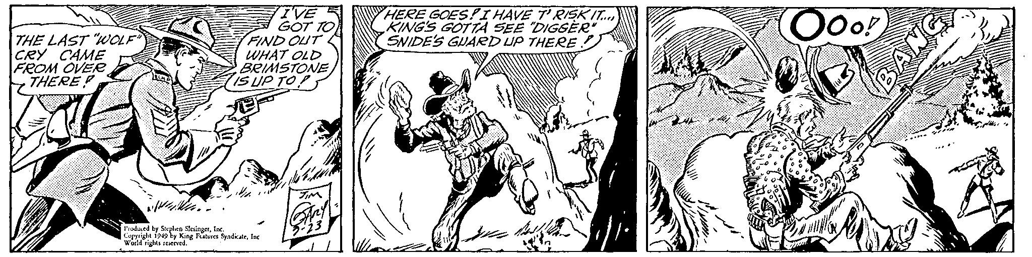 Fiction OCR: I'VE A GOT TO FIND OUT WHAT OLD BRIMSTONE IS UP TOP HERE GOES! I HAVE T'RISKIT. KING'S GOTTA SEE "DIGSER SNIDE'S GUARD UP THERE) OOo! THE LAST "WOLF CRY CAME FROM OVER THERE Produed by Suplen SlesingerInc. Coppright 1949 by King Peatuses SyadkateInc Woild rights reved. I'VE A GOT TO FIND OUT WHAT OLD BRIMSTONE IS UP TOP HERE GOES! I HAVE T'RISKIT. KING'S GOTTA SEE "DIGSER SNIDE'S GUARD UP THERE) OOo! THE LAST "WOLF CRY CAME FROM OVER THERE Produed by Suplen SlesingerInc. Coppright 1949 by King Peatuses SyadkateInc Woild rights reved.