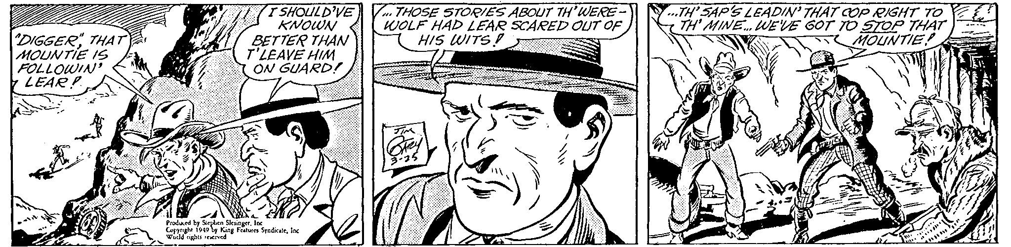 Line OCR: DIGGERTHAT MOUNTIE IS FOLLOWIN' LEAR! I SHOULD'VE KNOWN BETTER THAN T'LEAVE HIM ON GUARD! V THOSE STORIES ABOUT TH'WERE- WOLF HAD LEAR SCARED OUT OF HIS WITS ..TH' SAP'S LEADIN' THAT COP RIGHT TO TH' MINE. WEVE GOT TO STOP THAT MOUNTIE Pradard by Seylen SleaingerIK King Features SyndicateInc s es DIGGERTHAT MOUNTIE IS FOLLOWIN' LEAR! I SHOULD'VE KNOWN BETTER THAN T'LEAVE HIM ON GUARD! V THOSE STORIES ABOUT TH'WERE- WOLF HAD LEAR SCARED OUT OF HIS WITS ..TH' SAP'S LEADIN' THAT COP RIGHT TO TH' MINE. WEVE GOT TO STOP THAT MOUNTIE Pradard by Seylen SleaingerIK King Features SyndicateInc s es