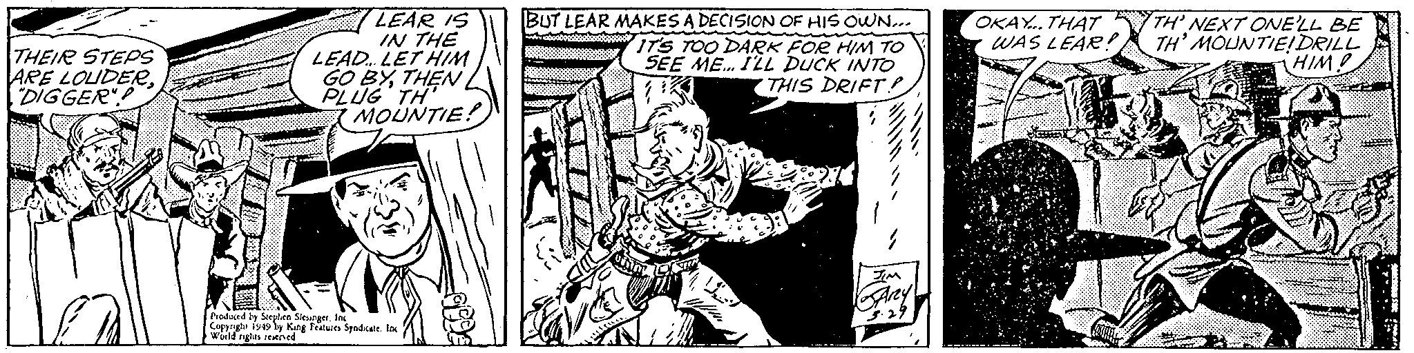Fictional character OCR: LEAR IS IN THE LEAD. LET HIM GO BYTHEN BUT LEAR MAKES A DECISION OF HIS OWN... ITS TOO DARK FOR HIM TO SEE ME. ILL DUCK INTO THIS DRIFT? THEIR STEPS ARE LOUDERDIGGER OKAY.. THAT WAS LEAR! TH' NEXT ONELL BE TH' MOUNTIEIDRILL HIM! I MOUNTIE! Azy Produced ty Sirphen Sieunger. In Coppnght iy49 ly King Features Syndcte I wld tights reened LEAR IS IN THE LEAD. LET HIM GO BYTHEN BUT LEAR MAKES A DECISION OF HIS OWN... ITS TOO DARK FOR HIM TO SEE ME. ILL DUCK INTO THIS DRIFT? THEIR STEPS ARE LOUDERDIGGER OKAY.. THAT WAS LEAR! TH' NEXT ONELL BE TH' MOUNTIEIDRILL HIM! I MOUNTIE! Azy Produced ty Sirphen Sieunger. In Coppnght iy49 ly King Features Syndcte I wld tights reened