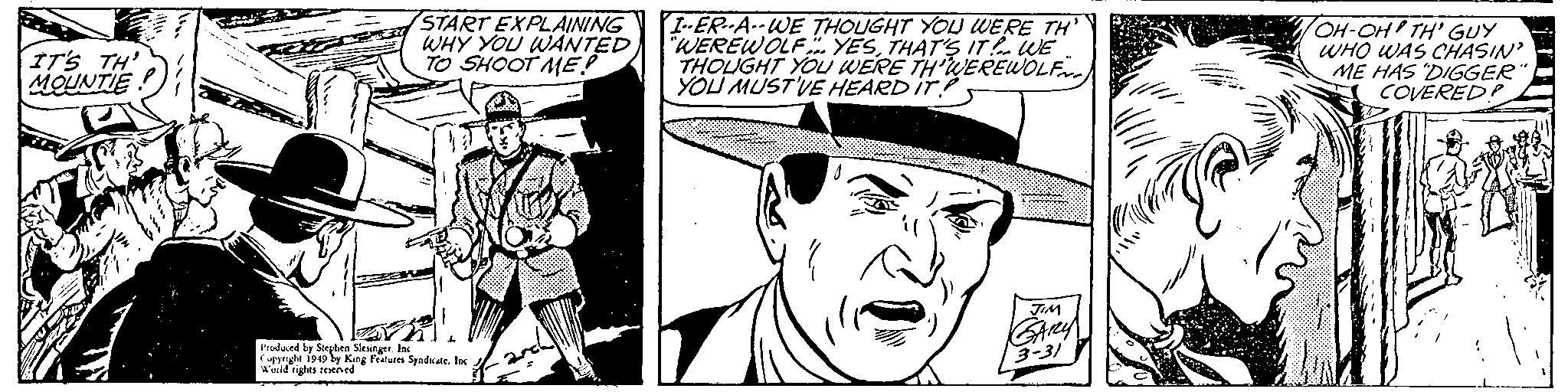 Style OCR: IT'S TH' MOUNTIE START EXPLAINING WHY YOU WANTED TO SHOOT ME! I-ER-A.-WE THOUGHT YOJ WERE TH' WEREWOLF YESTHAT'S IT. UE THOUGHT YOU WERE TH'WEREWOLF YOU MUST'VE HEARD IT? OH-OH TH' GUY WHO WAS CHASIN ME HAS DIGGER" COVEREDP Prodund by Sorplen Slesingetlas Cpynght i949 by King Feeures Syadkate. lac urld rights eeHned 3-31 IT'S TH' MOUNTIE START EXPLAINING WHY YOU WANTED TO SHOOT ME! I-ER-A.-WE THOUGHT YOJ WERE TH' WEREWOLF YESTHAT'S IT. UE THOUGHT YOU WERE TH'WEREWOLF YOU MUST'VE HEARD IT? OH-OH TH' GUY WHO WAS CHASIN ME HAS DIGGER" COVEREDP Prodund by Sorplen Slesingetlas Cpynght i949 by King Feeures Syadkate. lac urld rights eeHned 3-31