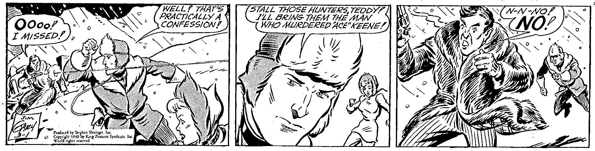 Cartoon OCR: Oooo! I MISSED! JIM GARY Produced by Stephen Slesinger. Inc. Copyright 1949 by King Features Syndicate. Inc World rights reserved WELL! THAT'S PRACTICALLY A CONFESSION! O STALL THOSE HUNTERSTEDDY! I'LL BRING THEM THE MAN WHO MURDERED ACE" KEENE! N-N-NO! NO! O Oooo ! I MISSED ! JIM GARY Produced by Stephen Slesinger . Inc. Copyright 1949 by King Features Syndicate . Inc World rights reserved WELL ! THAT'S PRACTICALLY A CONFESSION ! O STALL THOSE HUNTERSTEDDY ! I'LL BRING THEM THE MAN WHO MURDERED ACE " KEENE ! N - N - NO ! NO ! O