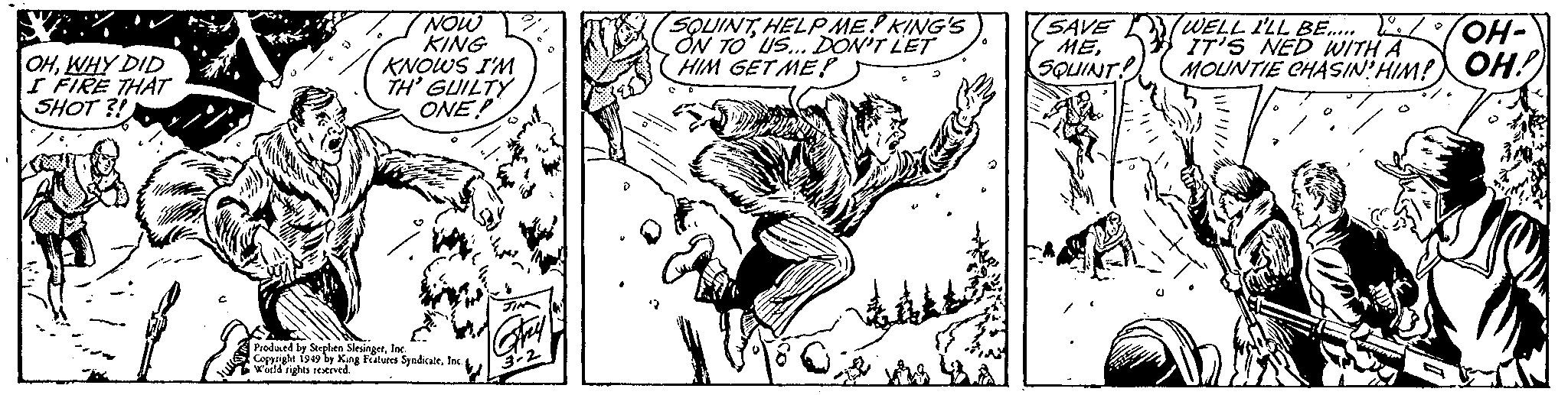 Terrestrial animal OCR: OHWHY DID I FIRE THAT SHOT?! C I NOW KING KNOWS I'M TH' GUILTY ONE! Produced by Stephen SlesingerInc. Copyright 1949 by King Features SyndicateInc. World rights reserved. JIM Frey 3-2 SQUINTHELP ME! KING'S ON TO US... DON'T LET HIM GET ME? a SAVE MESQUINT! WELL I'LL BE......./ IT'S NED WITH A MOUNTIE CHASIN' HIM! 13 OH- OH! OHWHY DID I FIRE THAT SHOT ?! C I NOW KING KNOWS I'M TH ' GUILTY ONE ! Produced by Stephen SlesingerInc. Copyright 1949 by King Features SyndicateInc. World rights reserved . JIM Frey 3-2 SQUINTHELP ME ! KING'S ON TO US ... DON'T LET HIM GET ME ? a SAVE MESQUINT ! WELL I'LL BE ....... / IT'S NED WITH A MOUNTIE CHASIN ' HIM ! 13 OH OH !