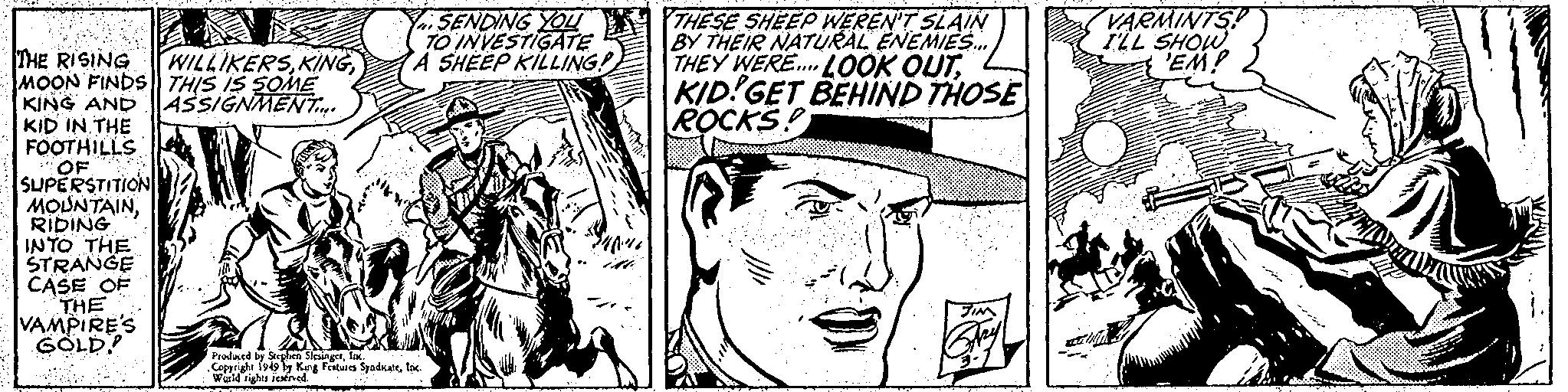 Rectangle OCR: THE RISING WILLIKERSMOON FINDS THIS IS SOME KING AND ASSIGNMENT.... KID IN THE FOOTHILLS OF SUPERSTITION MOUNTAINRIDING INTO THE STRANGE CASE OF THE VAMPIRES GOLD! D SENDING YOU TO INVESTIGATE A SHEEP KILLING! Produced by Stephen SlesingerInc. Copyright 1949 by King Features SyndicateInc. World rights reserved. THESE SHEEP WEREN'T SLAIN BY THEIR NATURAL ENEMIES... THEY WERE... LOOK OUTKID! GET BEHIND THOSE ROCKS! :))) JIN VARMINTS! I'LL SHOW 'EM! Datini THE RISING WILLIKERSMOON FINDS THIS IS SOME KING AND ASSIGNMENT .... KID IN THE FOOTHILLS OF SUPERSTITION MOUNTAINRIDING INTO THE STRANGE CASE OF THE VAMPIRES GOLD ! D SENDING YOU TO INVESTIGATE A SHEEP KILLING ! Produced by Stephen SlesingerInc. Copyright 1949 by King Features SyndicateInc. World rights reserved . THESE SHEEP WEREN'T SLAIN BY THEIR NATURAL ENEMIES ... THEY WERE ... LOOK OUTKID ! GET BEHIND THOSE ROCKS ! :) ) ) JIN VARMINTS ! I'LL SHOW ' EM ! Datini