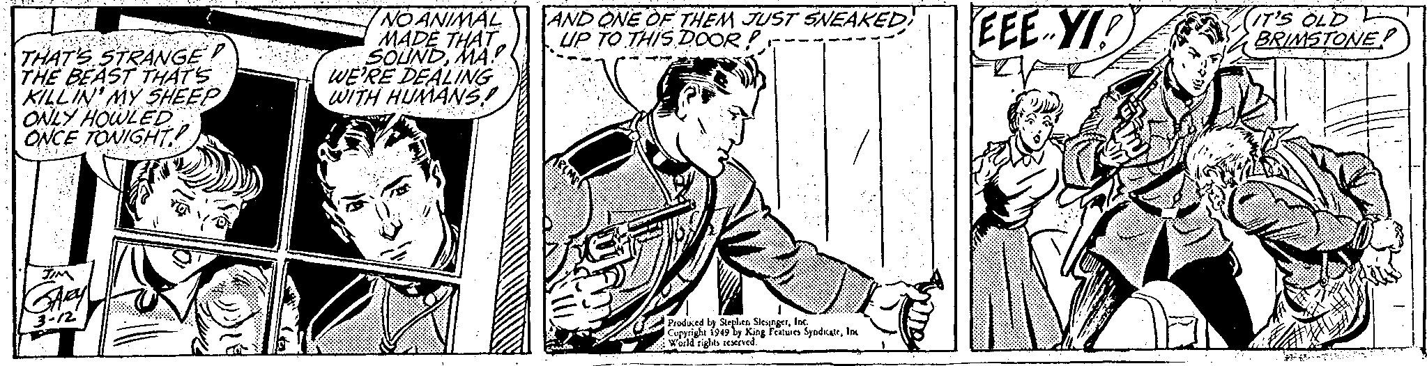 Monochrome OCR: THAT'S STRANGE! THE BEAST THAT'S KILLIN' MY SHEEP ONLY HOWLED ONCE TONIGHT. TIM GARY 3-12 NO ANIMAL MADE THAT SOUNDMA WE'RE DEALING WITH HUMANS! al DoyE AND ONE OF THEM JUST SNEAKED! UP TO THIS DOOR! Produced by Stephen SlesingerInc. Copyright 1949 by King Features SyndicateInc World rights reserved. EEE-YID IT'S OLD BRIMSTONE THAT'S STRANGE ! THE BEAST THAT'S KILLIN ' MY SHEEP ONLY HOWLED ONCE TONIGHT . TIM GARY 3-12 NO ANIMAL MADE THAT SOUNDMA WE'RE DEALING WITH HUMANS ! al DoyE AND ONE OF THEM JUST SNEAKED ! UP TO THIS DOOR ! Produced by Stephen SlesingerInc. Copyright 1949 by King Features SyndicateInc World rights reserved . EEE - YID IT'S OLD BRIMSTONE
