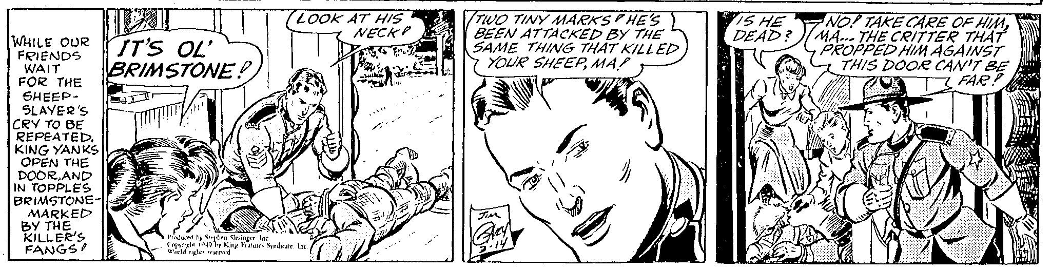 Font OCR: WHILE OUR IT'S OL' BRIMSTONE! FRIENDS WAIT FOR THE SHEEP- SLAYER'S CRY TO BE REPEATED. KING YANKS OPEN THE DOORAND IN TOPPLES BRIMSTONE- MARKED BY THE KILLER'S FANGS LOOK AT HIS NECK Produced by Stephen Slesinger. Inc Copyright 1949 by King Features Syndicate. Inc.World rights reserved CU -Buil TU 00 TWO TINY MARKSHE'S BEEN ATTACKED BY THE SAME THING THAT KILLED YOUR SHEEPMA! JIM Grey 3-14 )) IS HE DEAD? NO! TAKE CARE OF HIMMA... THE CRITTER THAT PROPPED HIM AGAINST THIS DOOR CAN'T BE FAR? DAMAL ? WHILE OUR IT'S OL ' BRIMSTONE ! FRIENDS WAIT FOR THE SHEEP SLAYER'S CRY TO BE REPEATED . KING YANKS OPEN THE DOORAND IN TOPPLES BRIMSTONE MARKED BY THE KILLER'S FANGS LOOK AT HIS NECK Produced by Stephen Slesinger . Inc Copyright 1949 by King Features Syndicate . Inc.World rights reserved CU -Buil TU 00 TWO TINY MARKSHE'S BEEN ATTACKED BY THE SAME THING THAT KILLED YOUR SHEEPMA ! JIM Grey 3-14 ) ) IS HE DEAD ? NO ! TAKE CARE OF HIMMA ... THE CRITTER THAT PROPPED HIM AGAINST THIS DOOR CAN'T BE FAR ? DAMAL ?