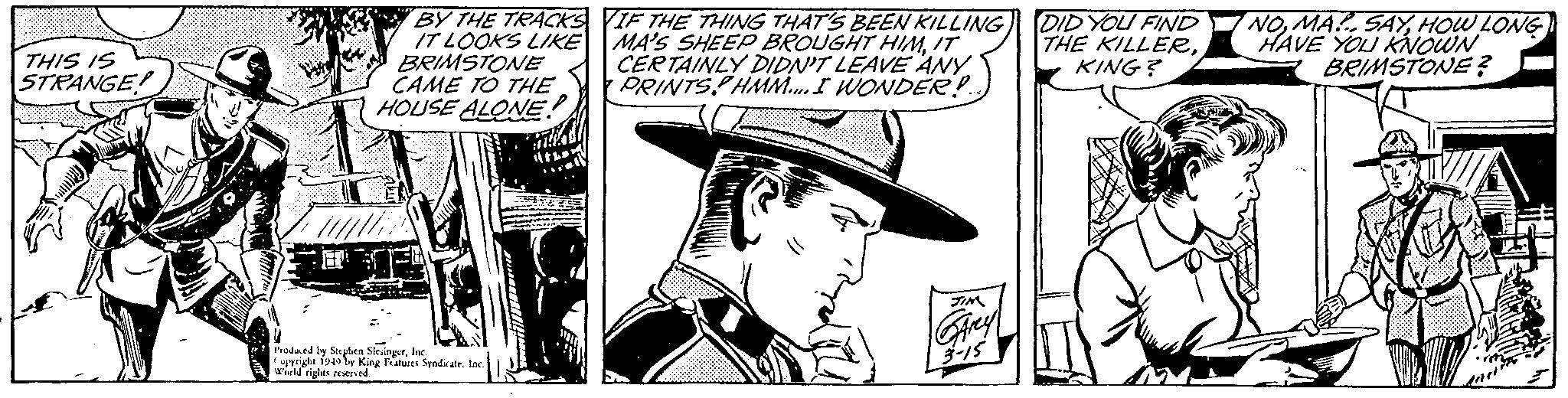 Fictional character OCR: THIS IS STRANGE! BY THE TRACKS IT LOOKS LIKE BRIMSTONE CAME TO THE HOUSE ALONE! Produced by Stephen SlesingerInc. Copyright 1949 by King Features Syndicate. Inc. World rights reserved. IF THE THING THAT'S BEEN KILLING MA'S SHEEP BROUGHT HIMIT CERTAINLY DIDN'T LEAVE ANY PRINTS HMM.... I WONDER!... JIM SArey 3-15 DID YOU FIND THE KILLERKING? NOHOW LONG HAVE YOU KNOWN BRIMSTONE? THIS IS STRANGE ! BY THE TRACKS IT LOOKS LIKE BRIMSTONE CAME TO THE HOUSE ALONE ! Produced by Stephen SlesingerInc. Copyright 1949 by King Features Syndicate . Inc. World rights reserved . IF THE THING THAT'S BEEN KILLING MA'S SHEEP BROUGHT HIMIT CERTAINLY DIDN'T LEAVE ANY PRINTS HMM .... I WONDER ! ... JIM SArey 3-15 DID YOU FIND THE KILLERKING ? NOMA SAYHOW LONG HAVE YOU KNOWN BRIMSTONE ?