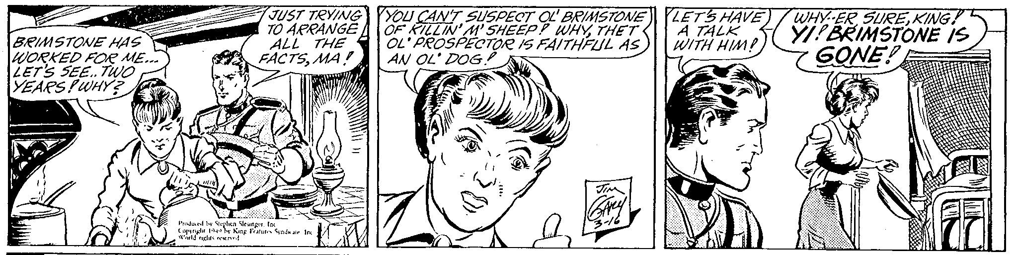 Jaw OCR: BRIMSTONE HAS WORKED FOR ME... LET'S SEE.. TWO YEARS! WHY? JUST TRYING TO ARRANGE ALL THE FACTSMA! Produced by Stephen Slesinger. Inc Copyright 1949 by King Features Syndkate Inc World rights reserved YOU CAN'T SUSPECT OL' BRIMSTONE OF KILLIN' M' SHEEP? WHYTHET OL' PROSPECTOR IS FAITHFUL AS AN OL' DOG! JIM GArey -3-16 LET'S HAVE) A TALK WITH HIM! WHYER SUREKING! YI! BRIMSTONE IS GONE! BRIMSTONE HAS WORKED FOR ME ... LET'S SEE .. TWO YEARS ! WHY ? JUST TRYING TO ARRANGE ALL THE FACTSMA ! Produced by Stephen Slesinger . Inc Copyright 1949 by King Features Syndkate Inc World rights reserved YOU CAN'T SUSPECT OL ' BRIMSTONE OF KILLIN ' M ' SHEEP ? WHYTHET OL ' PROSPECTOR IS FAITHFUL AS AN OL ' DOG ! JIM GArey -3-16 LET'S HAVE ) A TALK WITH HIM ! WHYER SUREKING ! YI ! BRIMSTONE IS GONE !