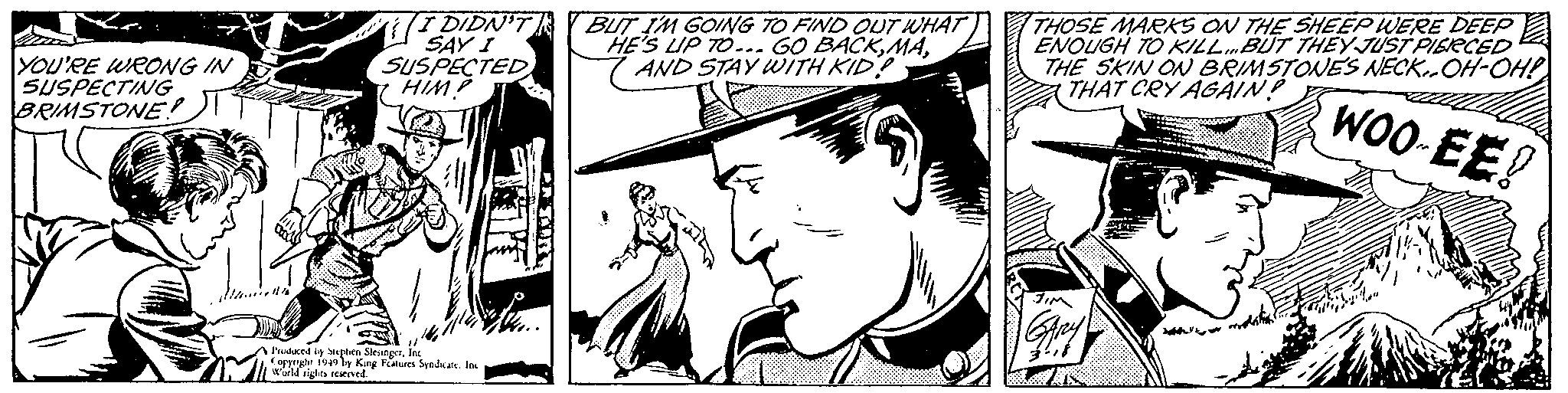 Hat OCR: YOU'RE WRONG IN SUSPECTING BRIMSTONE! I DIDN'T SAY I SUSPECTED HIM.P Produced by Stephen SlesingerInc Copyright 1949 by King Features Syndicate. Inc World rights reserved. BUT I'M GOING TO FIND OUT WHAT HE'S UP TO... GO BACKAND STAY WITH KID? THOSE MARKS ON THE SHEEP WERE DEEP ENOUGH TO KILL... BUT THEY JUST PIERCED THE SKIN ON BRIMSTONES NECK-OH-OH! THAT CRY AGAIN? WOO-EE! YOU'RE WRONG IN SUSPECTING BRIMSTONE ! I DIDN'T SAY I SUSPECTED HIM.P Produced by Stephen SlesingerInc Copyright 1949 by King Features Syndicate . Inc World rights reserved . BUT I'M GOING TO FIND OUT WHAT HE'S UP TO ... GO BACKAND STAY WITH KID ? THOSE MARKS ON THE SHEEP WERE DEEP ENOUGH TO KILL ... BUT THEY JUST PIERCED THE SKIN ON BRIMSTONES NECK - OH - OH ! THAT CRY AGAIN ? WOO - EE !
