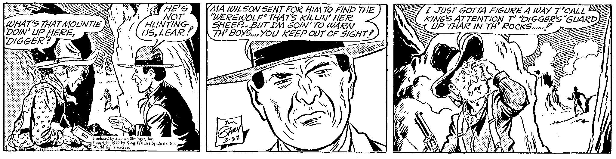 Illustration OCR: #ll1 WHAT'S THAT MOUNTIE DOIN' UP HEREDIGGER? TIRS HE'S NOT HUNTING USLEAR! Produced by Stephen SlesingerInc. Copyright 1949 by King Features Syndicate. Inc. World rights reserved. YMA WILSON SENT FOR HIM TO FIND THE "WEREWOLF" THAT'S KILLIN' HER SHEEPBUT I'M GOIN' TO WARN TH' BOYS. YOU KEEP OUT OF SIGHT! GAMY 3.22 I JUST GOTTA FIGURE A WAY T'CALL KING'S ATTENTION T' "DIGGER'S "GUARDUP THAR IN TH' ROCKS! # ll1 WHAT'S THAT MOUNTIE DOIN ' UP HEREDIGGER ? TIRS HE'S NOT HUNTING USLEAR ! Produced by Stephen SlesingerInc. Copyright 1949 by King Features Syndicate . Inc. World rights reserved . YMA WILSON SENT FOR HIM TO FIND THE " WEREWOLF " THAT'S KILLIN ' HER SHEEPBUT I'M GOIN ' TO WARN TH ' BOYS . YOU KEEP OUT OF SIGHT ! GAMY 3.22 I JUST GOTTA FIGURE A WAY T'CALL KING'S ATTENTION T ' " DIGGER'S " GUARDUP THAR IN TH ' ROCKS !